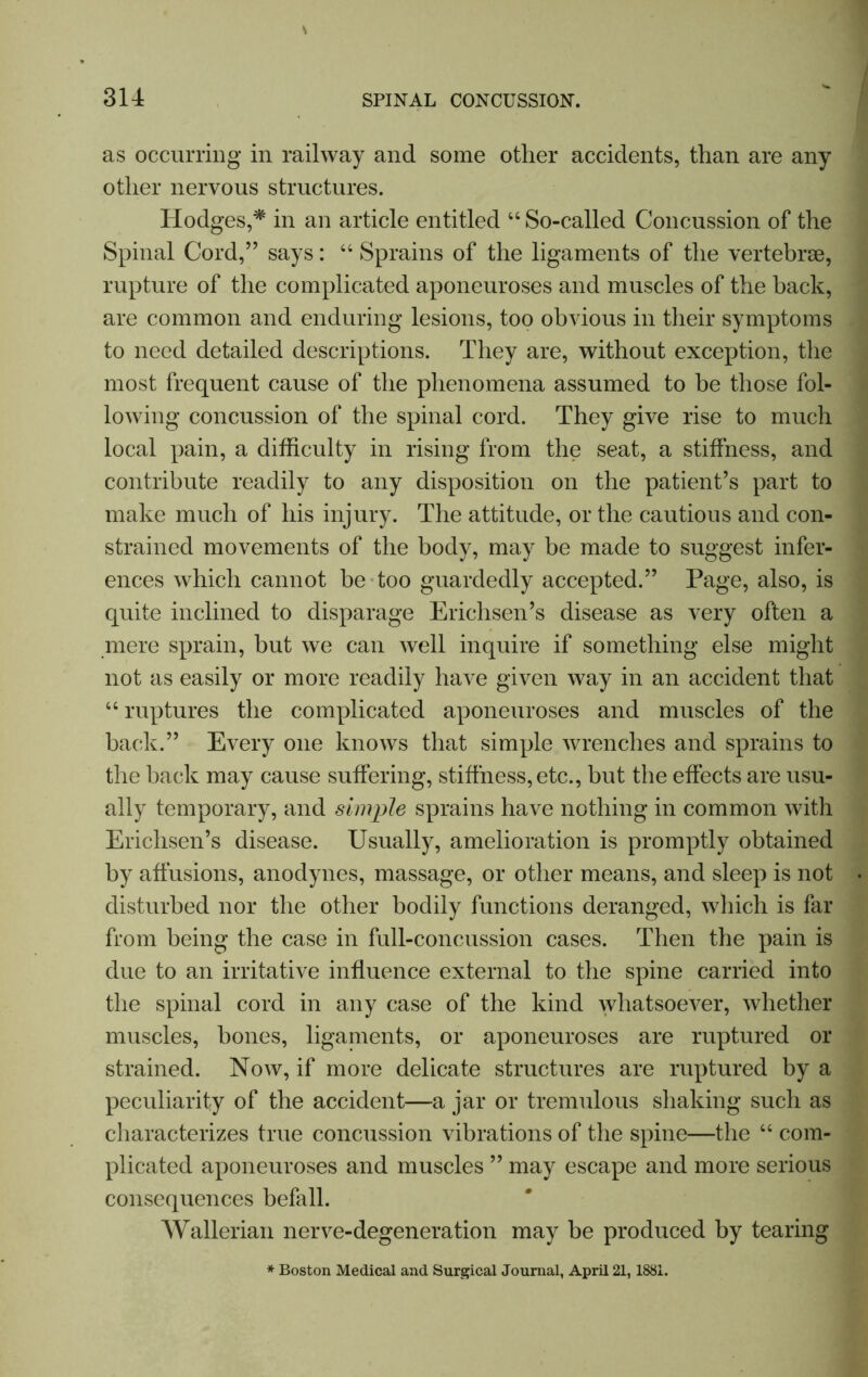 as occurring in railway and some other accidents, than are any other nervous structures. Hodges,* in an article entitled “ So-called Concussion of the Spinal Cord,” says: “ Sprains of the ligaments of the vertebrae, rupture of the complicated aponeuroses and muscles of the back, are common and enduring lesions, too obvious in their symptoms to need detailed descriptions. They are, without exception, the most frequent cause of the phenomena assumed to be those fol- lowing concussion of the spinal cord. They give rise to much local pain, a difficulty in rising from the seat, a stiffness, and contribute readily to any disposition on the patient’s part to make much of his injury. The attitude, or the cautious and con- strained movements of the body, may be made to suggest infer- ences which cannot be too guardedly accepted.” Page, also, is quite inclined to disparage Erichsen’s disease as very often a mere sprain, but we can well inquire if something else might not as easily or more readily have given way in an accident that “ ruptures the complicated aponeuroses and muscles of the back.” Every one knows that simple wrenches and sprains to the back may cause suffering, stiffness, etc., but the effects are usu- ally temporary, and simple sprains have nothing in common with Erichsen’s disease. Usually, amelioration is promptly obtained by affusions, anodynes, massage, or other means, and sleep is not disturbed nor the other bodily functions deranged, which is far from being the case in full-concussion cases. Then the pain is due to an irritative influence external to the spine carried into the spinal cord in any case of the kind whatsoever, whether muscles, bones, ligaments, or aponeuroses are ruptured or strained. Now, if more delicate structures are ruptured by a peculiarity of the accident—a jar or tremulous shaking such as characterizes true concussion vibrations of the spine—the “ com- plicated aponeuroses and muscles ” may escape and more serious consequences befall. Wallerian nerve-degeneration may be produced by tearing Boston Medical and Surgical Journal, April 21,1881.