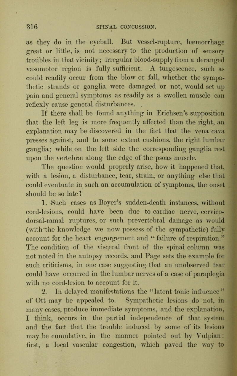 as they do in the eyeball. But vessel-rupture, haemorrhage great or little, is not necessary to the production of sensory troubles in that vicinity; irregular blood-supply from a deranged vasomotor region is fully sufficient. A turgescence, such as could readily occur from the blow or fall, whether the sympa- thetic strands or ganglia were damaged or not, would set up pain and general symptoms as readily as a swollen muscle can reflexly cause general disturbances. . If there shall be found anything in Erichsen’s supposition that the left leg is more frequently affected than the right, an explanation may be discovered in the fact that the vena cava presses against, and to some extent cushions, the right lumbar ganglia; while on the left side the corresponding ganglia rest upon the vertebrse along the edge of the psoas muscle. The question would properly arise, how it happened that, with a lesion, a disturbance, tear, strain, or anything else that could eventuate in such an accumulation of symptoms, the onset should be so late? 1. Such cases as Boyer’s sudden-death instances, without cord-lesions, could have been due to cardiac nerve, cervico- dorsal-ramal ruptures, or such prevertebral damage as would (withThe knowledge we now possess of the sympathetic) fully account for the heart engorgement and “ failure of respiration.” The condition of the visceral front of' the spinal column was not noted in the autopsy records, and Page sets the example for such criticisms, in one case suggesting that an unobserved tear could have occurred in the lumbar nerves of a case of paraplegia with no cord-lesion to account for it. 2. In delayed manifestations the “ latent tonic influence ” of Ott may be appealed to. Sympathetic lesions do not, in many cases, produce immediate symptoms, and the explanation, I think, occurs in the partial independence of that system and the fact that the trouble induced by some of its lesions may be cumulative, in the manner pointed out by Vulpian: first, a local vascular congestion, which paved the way to