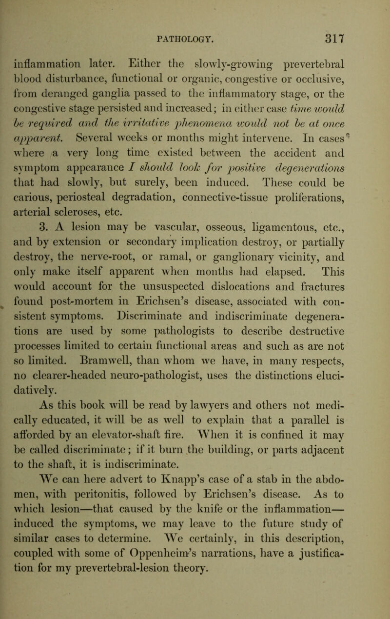 inflammation later. Either the slowly-growing prevertebral blood disturbance, functional or organic, congestive or occlusive, from deranged ganglia passed to the inflammatory stage, or the congestive stage persisted and increased; in either case time would be required and the irritative phenomena would not be at once apparent Several weeks or months might intervene. In casesn where a very long time existed between the accident and symptom appearance I should look for positive degenerations that had slowly, but surely, been induced. These could be carious, periosteal degradation, connective-tissue proliferations, arterial scleroses, etc. 3. A lesion may be vascular, osseous, ligamentous, etc., and by extension or secondary implication destroy, or partially destroy, the nerve-root, or ramal, or ganglionary vicinity, and only make itself apparent when months had elapsed. This would account for the unsuspected dislocations and fractures found post-mortem in Erichsen’s disease, associated with con- sistent symptoms. Discriminate and indiscriminate degenera- tions are used by some pathologists to describe destructive processes limited to certain functional areas and such as are not so limited. Bramwell, than whom we have, in many respects, no clearer-headed neuro-pathologist, uses the distinctions eluci- datively. As this book will be read by lawyers and others not medi- cally educated, it will be as well to explain that a parallel is afforded by an elevator-shaft fire. When it is confined it may be called discriminate; if it burn .the building, or parts adjacent to the shaft, it is indiscriminate. We can here advert to Knapp’s case of a stab in the abdo- men, with peritonitis, followed by Erichsen’s disease. As to which lesion—that caused by the knife or the inflammation— induced the symptoms, we may leave to the future study of similar cases to determine. We certainly, in this description, coupled with some of Oppenheim’s narrations, have a justifica- tion for my prevertebral-lesion theory.