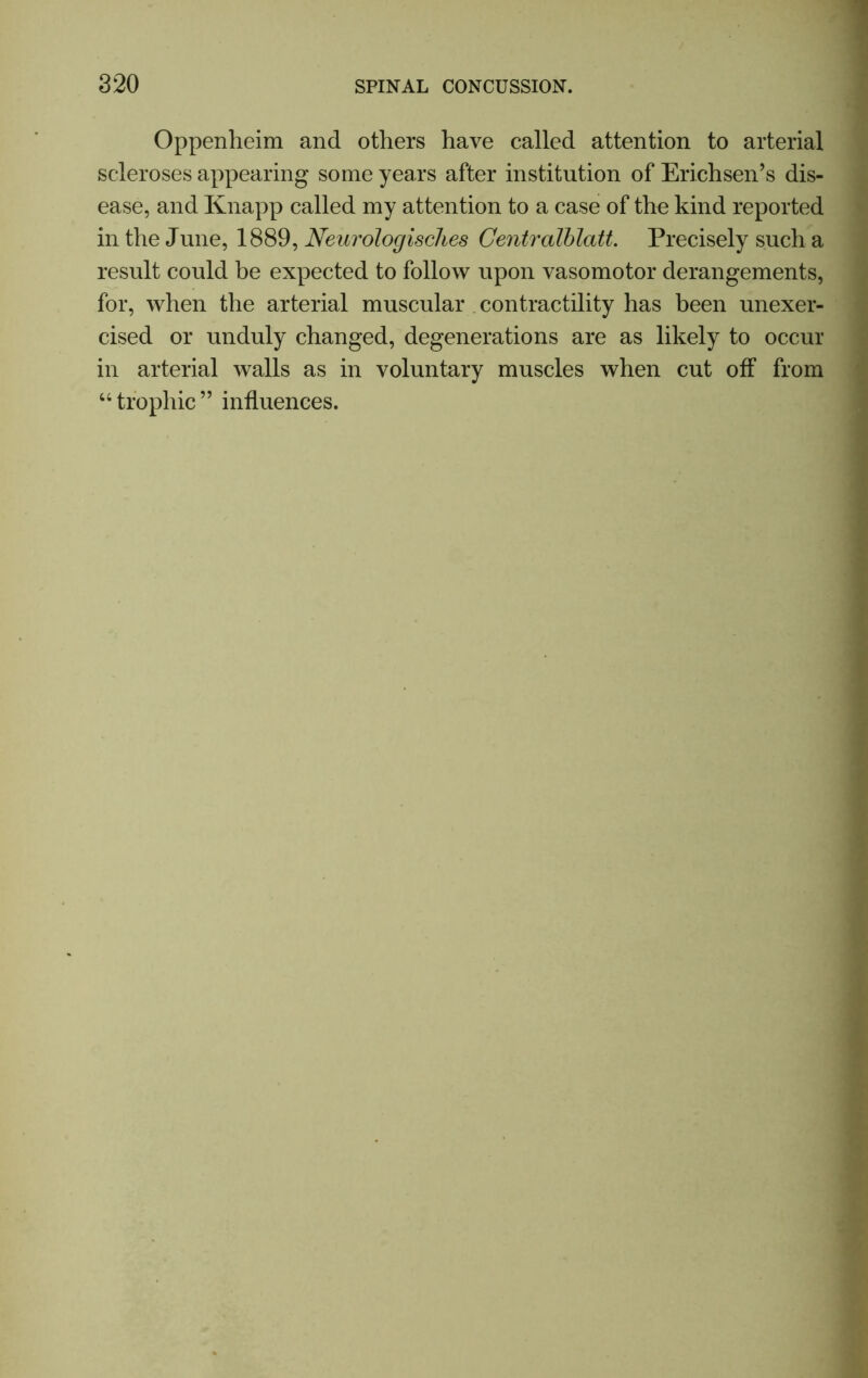 Oppenheim and others have called attention to arterial scleroses appearing some years after institution of Erichsen’s dis- ease, and Knapp called my attention to a case of the kind reported in the June, 1889, Neurologisclies Centralblatt. Precisely such a result could be expected to follow upon vasomotor derangements, for, when the arterial muscular contractility has been unexer- cised or unduly changed, degenerations are as likely to occur in arterial walls as in voluntary muscles when cut off from “ trophic ” influences.