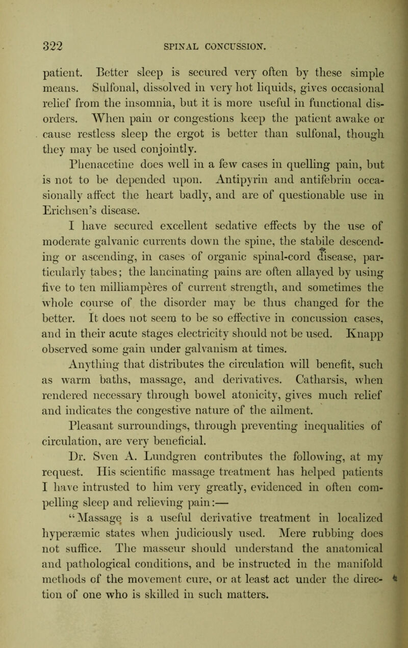 patient. Better sleep is secured very often by these simple means. Sulfonal, dissolved in very hot liquids, gives occasional relief from the insomnia, hut it is more useful in functional dis- orders. When pain or congestions keep the patient awake or cause restless sleep the ergot is better than sulfonal, though they may be used conjointly. Phenacetine does well in a few cases in quelling pain, hut is not to he depended upon. Antipyrin and antifebrin occa- sionally affect the heart badly, and are of questionable use in Erichsen’s disease. I have secured excellent sedative effects by the use of moderate galvanic currents down the spine, the stabile descend- ing or ascending, in cases of organic spinal-cord disease, par- ticularly tabes; the lancinating pains are often allayed by using five to ten milliamperes of current strength, and sometimes the whole course of the disorder may be thus changed for the better. It does not seem to be so effective in concussion cases, and in their acute stages electricity should not be used. Knapp observed some gain under galvanism at times. Anything that distributes the circulation will benefit, such as warm baths, massage, and derivatives. Catharsis, when rendered necessary through bowel atonicity, gives much relief and indicates the congestive nature of the ailment. Pleasant surroundings, through preventing inequalities of circulation, are very beneficial. Dr. Sven A. Lundgren contributes the following, at my request. Plis scientific massage treatment has helped patients I have intrusted to him very greatly, evidenced in often com- pelling sleep and relieving pain:— “Massage is a useful derivative treatment in localized hypersemic states when judiciously used. Mere rubbing does not suffice. The masseur should understand the anatomical and pathological conditions, and be instructed in the manifold methods of the movement cure, or at least act under the direc- * tion of one who is skilled in such matters.