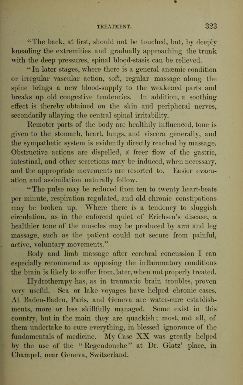 44 The back, at first, should not be touched, but, by deeply kneading the extremities and gradually approaching the trunk with the deep pressures, spinal blood-stasis can be relieved. 44 In later stages, where there is a general anaemic condition or irregular vascular action, soft, regular massage along the spine brings a new blood-supply to the weakened parts and breaks up old congestive tendencies. In addition, a soothing effect is thereby obtained on the skin and peripheral nerves, secondarily allaying the central spinal irritability. Remoter parts of the body are healthily influenced, tone is given to the stomach, heart, lungs, and viscera generally, and the sympathetic system is evidently directly reached by massage. Obstructive actions are dispelled, a freer flow of the gastric, intestinal, and other secretions may be induced, when necessary, and the appropriate movements are resorted to. Easier evacu- ation and assimilation naturally follow. 44 The pulse may be reduced from ten to twenty heart-beats per minute, respiration regulated, and old chronic constipations may be broken up. Where there is a tendency to sluggish circulation, as in the enforced quiet of Erichsen’s disease, a healthier tone of the muscles may be produced by arm and leg massage, such as the patient could not secure from painful, active, voluntary movements.” Body and limb massage after cerebral concussion I can especially recommend as opposing the inflammatory conditions the brain is likely to suffer from, later, when not properly treated. Hydrotherapy has, as in traumatic brain troubles, proven very useful. Sea or lake voyages have helped chronic cases. At Baden-Baden, Paris, and Geneva are water-cure establish- ments, more or less skillfully managed. Some exist in this country, but in the main they are quackish; most, not all, of them undertake to cure everything, in blessed ignorance of the fundamentals of medicine. My Case XX was greatly helped by the use of the 44 Regendouche ” at Hr. Glatz’ place, in Champel, near Geneva, Switzerland.