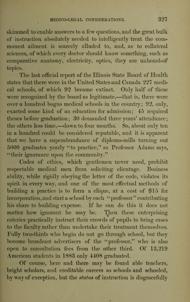 skimmed to enable answers to a few questions, and the great bulk of instruction absolutely needed to intelligently treat the com- monest ailment is scarcely alluded to, and, as to collateral sciences, of which every doctor should know something, such as comparative anatomy, electricity, optics, they are unheard-of topics. The last official report of the Illinois State Board of Health states that there were in the United States and Canada 227 medi- cal schools, of which 92 became extinct. Only half of these were recognized by the board as legitimate,—that is, there were over a hundred bogus medical schools in the country; 92, only, exacted some kind of an education for admission; 45 required theses before graduation; 30 demanded three years’ attendance; the others less time,—down to four months. So, about only ten in a hundred could be considered reputable, and it is apparent that we have a superabundance of diploma-mills turning out 5000 graduates yearly “to practice,” as Professor Adams says, “their ignorance upon the community.” Codes of ethics, which gentlemen never need, prohibit respectable medical men from soliciting clientage. Business ability, while rigidly obeying the letter of the code, violates its spirit in every way, and one of the most effectual methods of building a practice is to form a clique, at a cost of $15 for incorporation, and start a school by each “ professor ” contributing his share to building expense. If he can do this it does not matter how ignorant he may be. Then these enterprising coteries practically instruct their crowds of pupils to bring cases to the faculty rather than undertake their treatment themselves. Fully two-thirds wTho begin do not go through school, but they become broadcast advertisers of the “professor,” who is also open to consultation fees from the other third. Of 13,219 American students in 1883 only 4408 graduated. Of course, here and there may be found able teachers, bright scholars, and creditable careers as schools and schooled, by way of exception, but the status of instruction is disgracefully