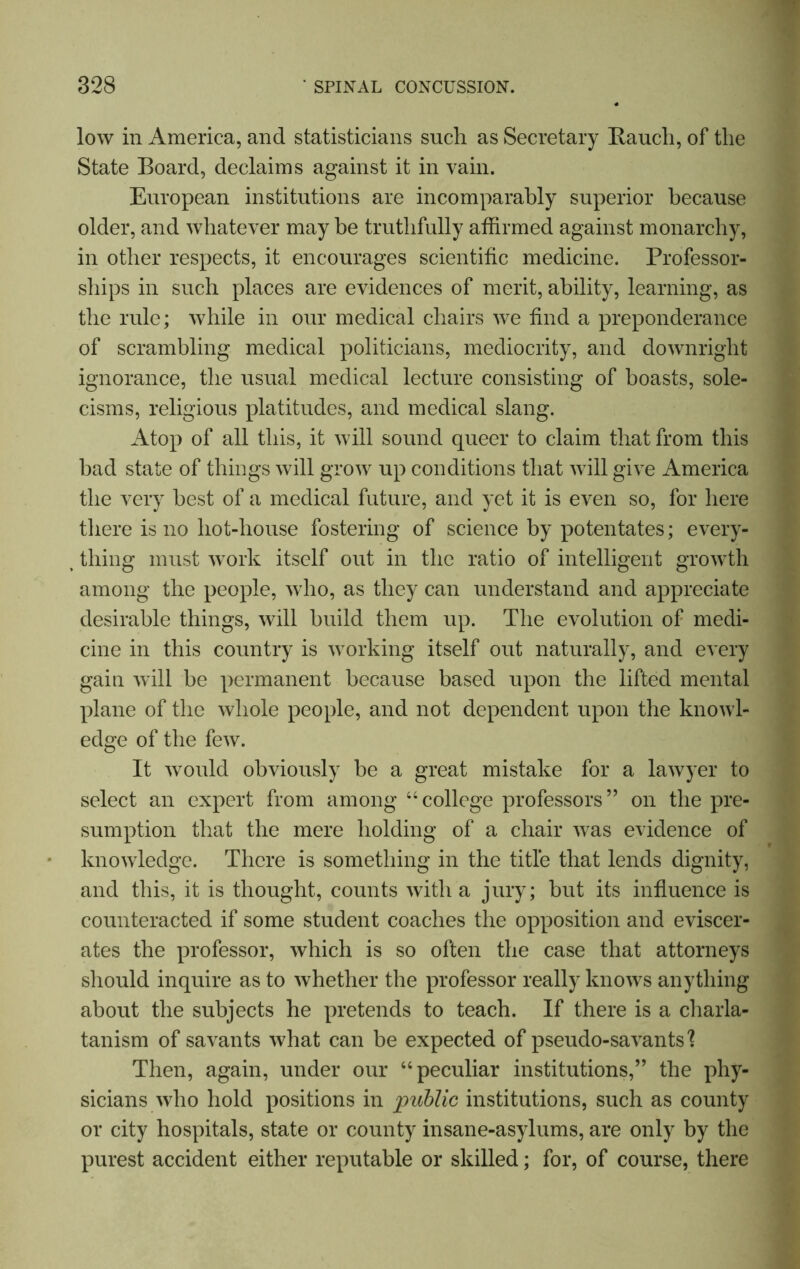 low in America, and statisticians such as Secretary Rauch, of the State Board, declaims against it in vain. European institutions are incomparably superior because older, and whatever may be truthfully affirmed against monarchy, in other respects, it encourages scientific medicine. Professor- ships in such places are evidences of merit, ability, learning, as the rule; while in our medical chairs we find a preponderance of scrambling medical politicians, mediocrity, and downright ignorance, the usual medical lecture consisting of boasts, sole- cisms, religious platitudes, and medical slang. Atop of all this, it will sound queer to claim that from this bad state of things will grow up conditions that will give America the very best of a medical future, and yet it is even so, for here there is no hot-house fostering of science by potentates; every- thing must work itself out in the ratio of intelligent growth among the people, who, as they can understand and appreciate desirable things, will build them up. The evolution of medi- cine in this country is working itself out naturally, and every gain will be permanent because based upon the lifted mental plane of the whole people, and not dependent upon the knowl- edge of the few. It would obviously he a great mistake for a lawyer to select an expert from among “college professors” on the pre- sumption that the mere holding of a chair was evidence of knowledge. There is something in the title that lends dignity, and this, it is thought, counts with a jury; but its influence is counteracted if some student coaches the opposition and eviscer- ates the professor, which is so often the case that attorneys should inquire as to whether the professor really knows anything about the subjects he pretends to teach. If there is a charla- tanism of savants what can be expected of pseudo-savants'? Then, again, under our “peculiar institutions,” the phy- sicians who hold positions in public institutions, such as county or city hospitals, state or county insane-asylums, are only by the purest accident either reputable or skilled; for, of course, there