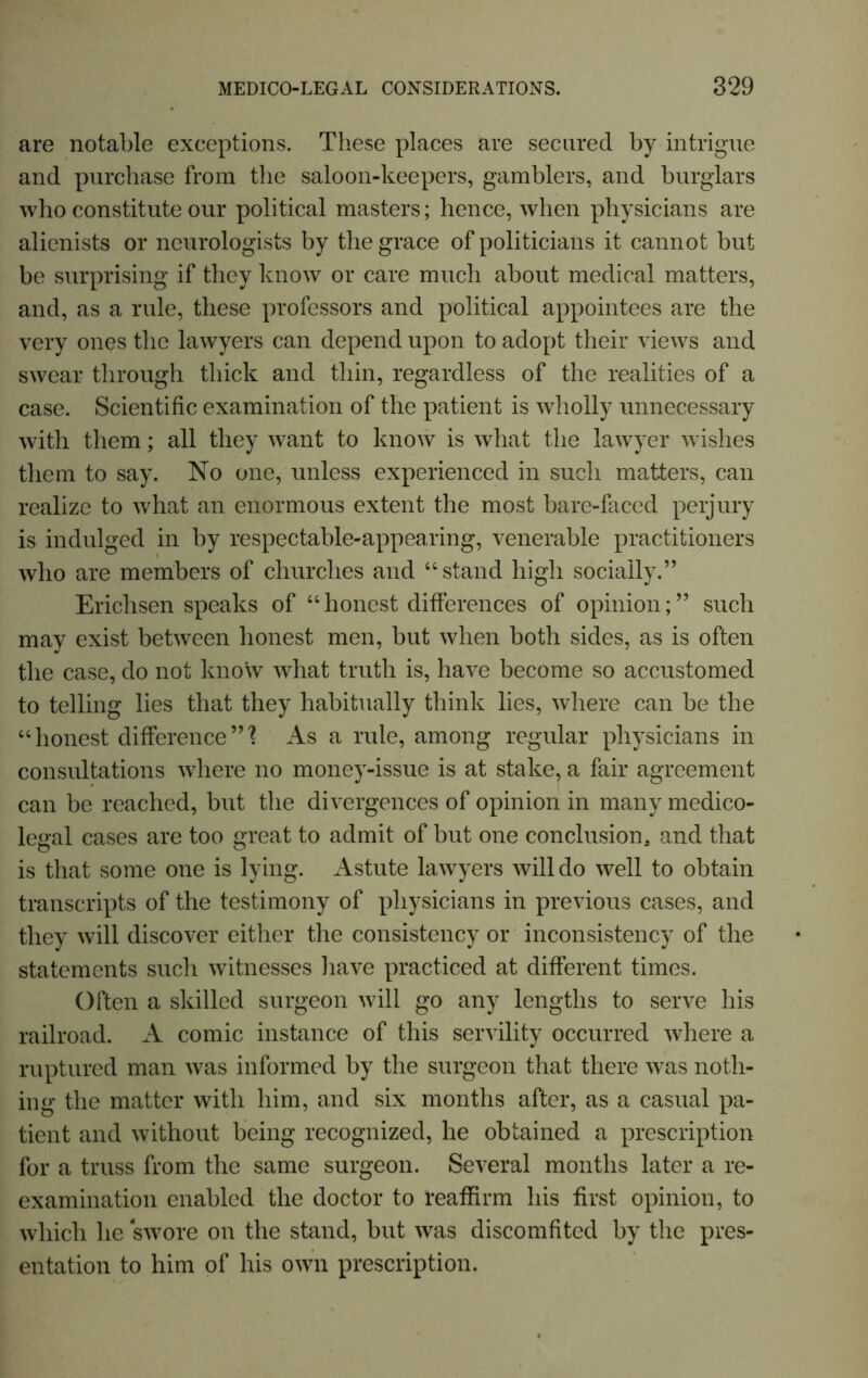 are notable exceptions. These places are secured by intrigue and purchase from the saloon-keepers, gamblers, and burglars who constitute our political masters; hence, when physicians are alienists or neurologists by the grace of politicians it cannot but be surprising if they know or care much about medical matters, and, as a rule, these professors and political appointees are the very ones the lawyers can depend upon to adopt their views and swear through thick and thin, regardless of the realities of a case. Scientific examination of the patient is wholly unnecessary with them; all they want to know is what the lawyer wishes them to say. No one, unless experienced in such matters, can realize to what an enormous extent the most bare-faced perjury is indulged in by respectable-appearing, venerable practitioners who are members of churches and “stand high socially.” Ericlisen speaks of “honest differences of opinion;” such may exist between honest men, but when both sides, as is often the case, do not know what truth is, have become so accustomed to telling lies that they habitually think lies, where can be the “honest difference”'? As a rule, among regular physicians in consultations where no money-issue is at stake, a fair agreement can be reached, but the di vergences of opinion in many medico- legal cases are too great to admit of but one conclusion, and that is that some one is lying. Astute lawyers will do well to obtain transcripts of the testimony of physicians in previous cases, and they will discover either the consistency or inconsistency of the statements such witnesses have practiced at different times. Often a skilled surgeon will go any lengths to serve his railroad. A comic instance of this servility occurred where a ruptured man was informed by the surgeon that there was noth- ing the matter with him, and six months after, as a casual pa- tient and without being recognized, he obtained a prescription for a truss from the same surgeon. Several months later a re- examination enabled the doctor to reaffirm his first opinion, to which he swore on the stand, but was discomfited by the pres- entation to him of his own prescription.