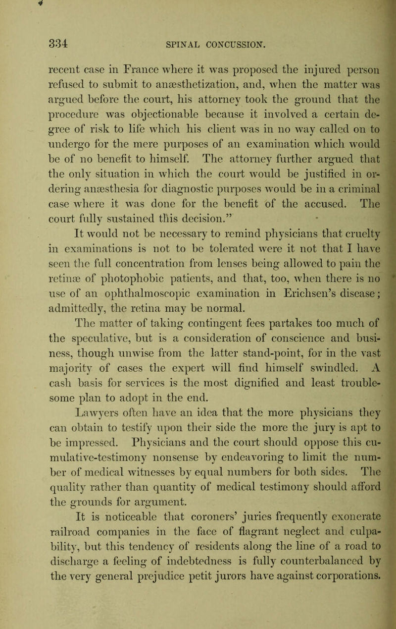 334 SPINAL CONCUSSION. recent case in France where it was proposed the injured person refused to submit to anesthetization, and, when the matter was argued before the court, his attorney took the ground that the procedure was objectionable because it involved a certain de- gree of risk to life which his client was in no way called on to undergo for the mere purposes of an examination which would be of no benefit to himself. The attorney further argued that the only situation in which the court would be justified in or- dering anaesthesia for diagnostic purposes would be in a criminal case where it was done for the benefit of the accused. The court fully sustained this decision.” It would not be necessary to remind physicians that cruelty in examinations is not to be tolerated were it not that I have seen the full concentration from lenses being allowed to pain the retinae of photophobic patients, and that, too, when there is no use of an ophthalmoscopic examination in Erichsen’s disease; admittedly, the retina may be normal. The matter of taking contingent fees partakes too much of the speculative, but is a consideration of conscience and busi- ness, though unwise from the latter stand-point, for in the vast majority of cases the expert will find himself swindled. A cash basis for services is the most dignified and least trouble- some plan to adopt in the end. Lawyers often have an idea that the more physicians they can obtain to testify upon their side the more the jury is apt to be impressed. Physicians and the court should oppose this cu- mulative-testimony nonsense by endeavoring to limit the num- ber of medical witnesses by equal numbers for both sides. The quality rather than quantity of medical testimony should afford the grounds for argument. It is noticeable that coroners’ juries frequently exonerate railroad companies in the face of flagrant neglect and culpa- bility, but this tendency of residents along the line of a road to discharge a feeling of indebtedness is fully counterbalanced by the very general prejudice petit jurors have against corporations.