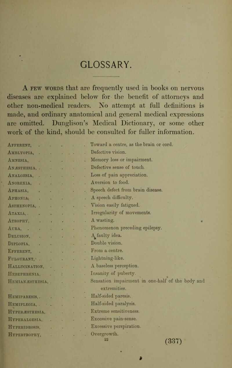 GLOSSARY. A few words that are frequently used in books on nervous diseases are explained below for the benefit of attorneys and other non-medical readers. No attempt at full definitions is made, and ordinary anatomical and general medical expressions are omitted. Dunglison’s Medical Dictionary, or some other work of the kind, should be consulted for fuller information. Afferent, Amblyopia, . Amnesia, Anesthesia, . Analgesia, . Anorexia, Aphasia, Aphonia^ Asthenopia, . Ataxia, . Atrophy, Aura, . Delusion, Diplopia, Efferent, Fulgurant, . Hallucination, Hebephrenia, Hemianesthesia, Hemiparesis, . Hemiplegia, . Hyperesthesia, Hyperalgesia, Hyperidrosis, Hypertrophy, Toward a centre, as the brain or cord. Defective vision. Memory loss or impairment. Defective sense of touch. Loss of pain appreciation. Aversion to food. Speech defect from brain disease. A speech difficulty. Vision easily fatigued. Irregularity of movements. A wasting. « Phenomenon preceding epilepsy. A^faulty idea. Double vision. From a centre. Lightning-like. A baseless perception. Insanity of puberty. Sensation impairment in one-half of the body and extremities. Half-sided paresis. Half-sided paralysis. Extreme sensitiveness. Excessive pain-sense. Excessive perspiration. Overgrowth. ' 22