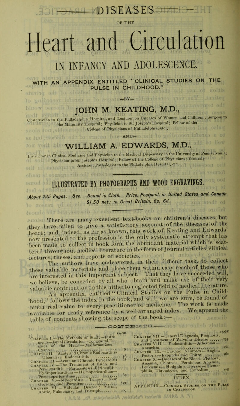 DISEASES OF THE Heart and Circulation IN INFANCY AND ADOLESCENCE. WITH AN APPENDIX ENTITLED “CLINICAL STUDIES ON THE PULSE IN CHILDHOOD.” —BY— JOHN M. KEATING, M.D., Obstetrician to the Philadelphia Hospital, and Lecturer on Diseases of Women and Children ; Surgeon to the Maternity Hospital; Physician to St. Joseph’s Hospital; Fellow of the College of Physicians of Philadelphia, etc., —AND— 1 WILLIAM A. EDWARDS, M.D., Instructor in Clinical Medicine and Physician to the Medical Dispensary in the University of Pennsylvania; Physician to St. Joseph’s Hospital; Fellow of the College of Physicians ; formerly Assistant Pathologist to the Philadelphia Hospital, etc. 1 ILLUSTRATED BY PHOTOGRAPHS ADD WOOD ENGRAVINGS. About 225 Pages. 8vo. Bound in Cloth. Price, Postpaid, in United States and Canada, $1.50 net; in Great Britain, 6s. 6d. There are many excellent text-books on children s diseases, but they have failed to give a satisfactory account of the diseases of the heart • and, indeed, as far as known, this work of Keatmg and Edwards now presented to the profession is the only systematic attempt that has been made to collect in book form the abundant material which is scat- tered throughout medical literature in the form of journal articles, clinical lectures, theses, and reports of societies. ^ The authors have endeavored, m their difficult task, to collect these valuable materials and place them within easy reach of those who are interested in this important subject. That they have succeeded will, we believe, be conceded by all who obtain and make use of their \eiy valuable contribution to this hitherto neglected field of medical literature. An appendix, entitled “ Clinical Studies on the Pulse in Child- hood ” follows the index in the book, and will, we are sure, be found of much real value to every practitioner of medicine. The work is made available for ready reference by a well-arranged index. We append the table of contents showing the scope of the book :— COITTBITTS. PAGE Chapter I.—The Methods of Study—Instru- ments—Foetal Circulation—Congenital Dis- eases of the Heart —Malformations— Cyanosis • ••• 9 Chapter II —Acute and Chronic Endocarditis —Ulcerative Endocarditis 4° Chapter III.—Acute and Chronic Pericarditis 68 Chapter IV.—The Treatment of Endo- and Peri- carditis — Paracentesis Pericardii— Hydropericardium — Hsemopericardium— Pneumopericardium • ■ • • 80 Chapter V.—Myocarditis —Tumors, New Growths, and Parasites... ••■•••• 101 Chapter VI —Valvular Disease: Mitral, Aortic, Pulmonary, and Tricuspid 109 page Chapter VII.—General Diagnosis, Prognosis, and Treatment of Valvular Disease 134 Chapter VIII. —Endocarditis —Atheroma- Aneurism Chapter IX.—Cardiac Neuroses—Angina Pectoris — Exophthalmic Goitre 162 Chapter X.—Diseases of the Blood: Plethora, Anaemia, Chlorosis, Pernicious Anaemia, Leukaemia— Hodgkin’s Disease— Hemo- philia, Thrombosis, and Embolism *75 INDEX. APPENDIX.—Clinical Studies on the Pulse in Childhood.