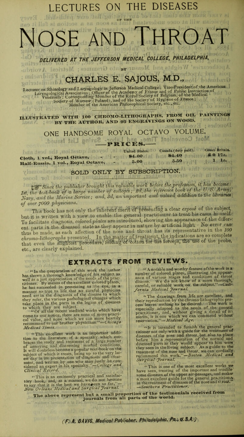 LECTURES ON THE DISEASES OF THE Nose and Throat DELIVERED AT THE JEFFERSON MEDICAL COLLEGE, PHILADELPHIA, CHARLES E. SAJOUS, M.D., Lecturer on Rhinologv and Laryngology in Jefferson Medical College ; Vice-President of the American Lectu^n^^^L^ Wper of the Academy of France and of Publ*of Venezuela ; Corresponding Member of the Royal Society of Belgium of the Medical Society of Warsaw (Poland), and of the Society of Hygiene of trance, Member of the American Philosophical Society, etc. y etc. ^ HLXJSTRATED WITH 100 CHROMO-LITHOGRAPHS, PROM OIL PAINTINGS BY THE AUTHOR, AND 93 ENGRAVINGS ON WOOD. ONE HANDSOME ROYAL OCTAVO VOLUME. •PRICES.- Cloth, 1 vol., Royal Octavo, Half-Russia, 1 vol., Royal Octavo, United States. *4.00 5.00 Canada (duty paid). *4.40 5.50 Great Britain. <£ 0 17*. 1 1*. SOLD ONLY BY SUBSCRIPTION. Since the publisher brought 'faisvatuab'te work before the profusion it has become: 1st the text-book of a large number of colleges; 2d, the reference book of the U S.Arrmj Navy, and the Marine Service; and, 3d, an important and valued addition to the libraries of over ?000 physicians. This book has-not only th<?'inheknbmerit of* j>t«s0ntfa£ a clear expose of the subject, but it is written with a view to enable .the general practitioner to treat his cases hamselt. To facilitat e diagnosis, colored plates are introduced, showing the appearance of the ditierr ent parts in the diseased state as they appear in nature by artificial light. Ro error can thus be made as each affection of the nose and throat has its representative in the 100 chromo-lithographs presented.. In the jnato of;!treatmen tthe indications are so complete that even the slfglltest procedure, folding of •‘iottcta for the forceps, the use of the probe, etc., are clearly explained. EXTRACTS FROM REVIEWS. << the preparation of this work the author has shown a thorough knowledge of his subject as well as a just appreciation of the needs of the prac- titioner. By means of the excellent colored plates, he has succeeded in presenting to the eye, in a manner so true to life that no careful physician need err in the diagnosis of the disease to which they refer, the various pathological changes which take place in the parts in the legion pf diseases to which they are subject . . “ Of all the recent medical works which have come to our notice, there are none of more practi- cal value, and none which we can more heartily recommend to our brother physicians. —Chicago Medical. Times. “This excellent work is an important addi- tion to the literature of a specialty which em- braces the study and treatment of a large number of annoying and distressing morbid conditions. It will doubtless become a popular text-book on the subject of which it treats, being up to the very lat- est day in'its presentation of diagnosis and‘treat- ment, and written by one who may justly be con- sidered an expert in his specialty.’ —College and. Clinical Record. “This is an eminently practical and satisfac- tory book, and, as a manual, we do not hesitate to say that it is the best we have#een so far. — New Orleans Medical and Surgical Journal. The above represent but a small proportion of the testimonials received from journals from all parts ot the world. “A notable and worthy feature of the work is a number of colored plates, illustrating the appear- ance of various stages and conditions of throat disease. We do not know of a more thorough, careful, or reliable work on the subject/’—Cali- fornia Medical Journal. ' “ The drawings from life are excellent, and their reproduction by the chromoTithographic pro- cess leaves nothing to be desired. The work is especially adapted to the needs of the general practitioner, and, without giving a detail of in merits, it is one which we can commend without reservation.’’—Medical Age. “ It is intended to furnish the general prac- titioner not only with a guide for the treatment of diseases of the nose and throat, but also to place before him a representation of the normal and diseased parts as they would appear to him were they seen in the living subject. As a guide to the treatment of the nose and throat, we can cordially recommend this work.”—Boston Medical and Su rgica l Jou rna l. “This is one of the most excellent works we have seen, treating of the important and trouble- some diseases of the upper air-passages, and make? a most excellent guide for the general praetitionj* in the treatment of diseases of the nose and tfjroaf. —Southern Practitioner.
