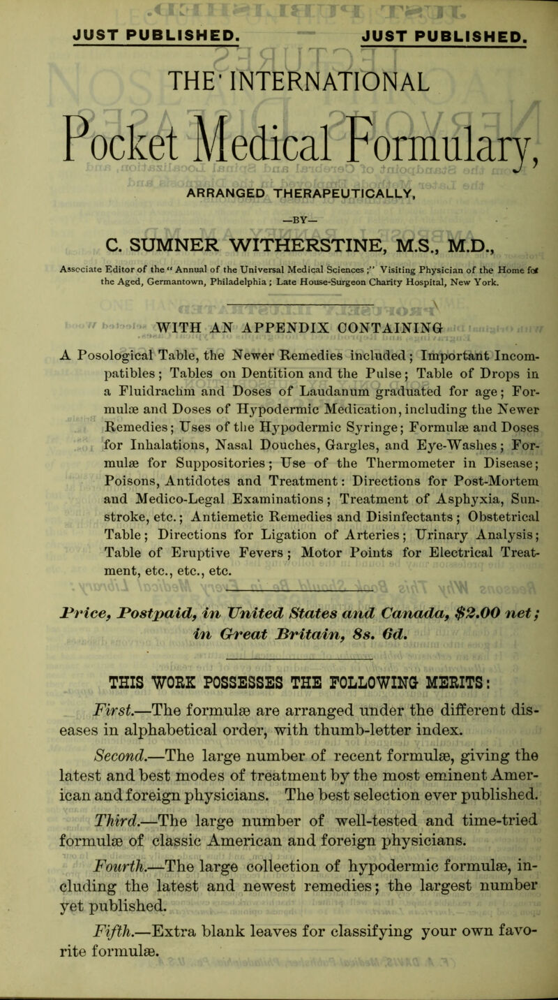 THE' INTERNATIONAL Pocket Medical Formulary, ARRANGED THERAPEUTICALLY, C. SUMNER WITHERSTINE, M.S., M.D., Associate Editor of the “ Annual of the Universal Medical Sciences Visiting Physician of the Home fc* the Aged, Germantown, Philadelphia ; Late House-Surgeon Charity Hospital, New York. WITH AH APPENDIX CONTAINING A Posological Table, the Newer Remedies included; Important Incom- patibles; Tables on Dentition and the Pulse; Table of Drops in a Fluidraclim and Doses of Laudanum graduated for age; For- mulae and Doses of Hypodermic Medication, including the Newer Remedies; Uses of the Hj^podermic Syringe; Formulae and Doses for Inhalations, Nasal Douches, Gargles, and Eye-Washes; For- mulae for Suppositories; Use of the Thermometer in Disease; Poisons, Antidotes and Treatment: Directions for Post-Mortem and Medico-Legal Examinations; Treatment of Asphyxia, Sun- stroke, etc.; Antiemetic Remedies and Disinfectants ; Obstetrical Table; Directions for Ligation of Arteries; Urinary Analysis; Table of Eruptive Fevers ; Motor Points for Electrical Treat- ment, etc., etc., etc. Price, Postpaid, in United States and Canada, $2.00 net; in Great Britain, 8s. 6d. THIS WORK POSSESSES THE FOLLOWING MERITS: First.—The formulae are arranged under the different dis- eases in alphabetical order, with thumb-letter index. Second.—The large number of recent formulae, giving the latest and best modes of treatment by the most eminent Amer- ican and foreign physicians. The best selection ever published. Third.—The large number of well-tested and time-tried formulae of classic American and foreign physicians. Fourth.—The large collection of hypodermic formulae, in- cluding the latest and newest remedies; the largest number yet published. Fifth.—Extra blank leaves for classifying your own favo- rite formulae.