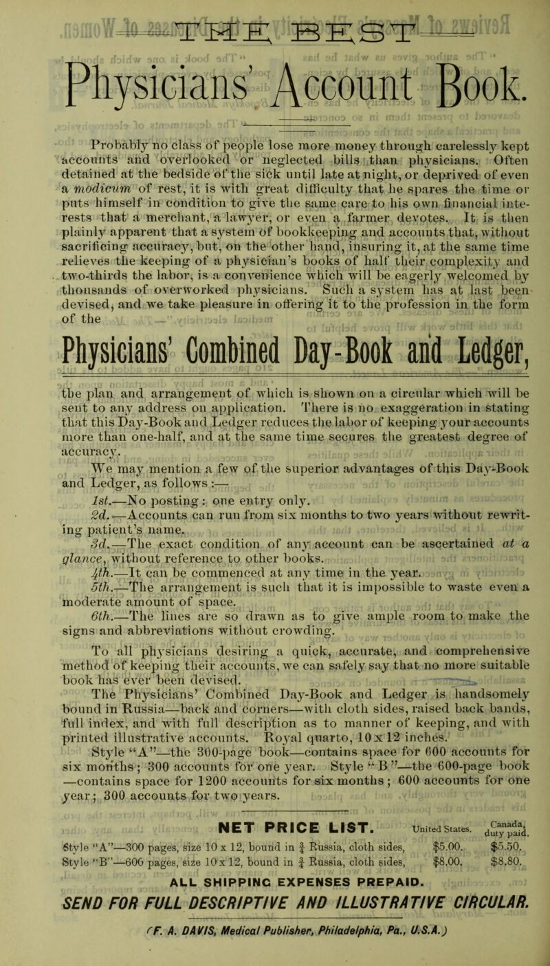 Tiwm; BEST j Lliiorf? rfoiifw 5fio Jood * ( M Ml 1 *4 Physicians’ Account Book. Probably no class of people lose more money through carelessly kept accounts and overlooked or neglected bills than physicians. Often detained at the bedside of the sick until late at night, or deprived of even a modicum of rest, it is with great difficulty that he spares the time or puts himself in condition to give the same care to his own financial inte- rests that a merchant, a lawyrer, or even a farmer devotes. It is then plainly apparent that a system of bookkeeping and accounts that, without sacrificing accuracy, but, on the other hand, insuring it, at the same time relieves the keeping of a physician’s books of half their complexity and two-thirds the labor, is a convenience which will be eagerly welcomed by thousands of overworked physicians. Such a system has at last been devised, and we take pleasure in offering it to the profession in the form of the Physicians’ Combined Day-Book arid Ledger, the plan and arrangement of which is shown on a circular which will be sent to any address on application. There is ho exaggeration in stating that this Day-Book and Ledger reduces the labor of keeping your accounts more than one-half, and at the same time secures the greatest degree of accuracy. We may mention a few of the superior advantages of this Day-Book and Ledger, as follows ;— 1st.—No posting: one entry onlyr. 2d.—Accounts can run from six months to two years without rewrit- ing patient’s name. 3d.—The exact condition of any account can be ascertained at a glance, without reference to other books. 4th.—It can be commenced at any time in the year. oifi.j—1The arrangement is such that it is impossible to waste even a moderate amount of space. 6th.—The lines are so drawn as to give ample room to make the signs and abbreviations without crowding. To all physicians desiring a quick, accurate, and comprehensive method of keeping their accounts, we can safely say that no more suitable book has ever been devised. The Physicians’ Combined Day-Book and Ledger is handsomely bound in Russia—back and corners—with cloth sides, raised back bands, full index, and with full description as to manner of keeping, and with printed illustrative accounts. Royal quarto, 10 x 12 inches. Style “A”—-the 300-page book—contains space for 600 accounts for six months ; 300 accounts fOi* one year. Styde “ B ”—the 600-page book —contains space for 1200 accounts for six months ; 600 accounts for one year; 300 accounts for two years. NET PRICE LIST. United States. 6tyle “A”—300 pages, size 10 x 12, bound in f Russia, cloth sides, $5.00. Style “B”—600 pages, size 10x 12, bound in £ Russia, cloth sides, $8.00. Canada, duty paid. $5.50, $8.80. ALL SHIPPING EXPENSES PREPAID. SEND FOR FULL DESCRIPTIVE AND ILLUSTRATIVE CIRCULAR.