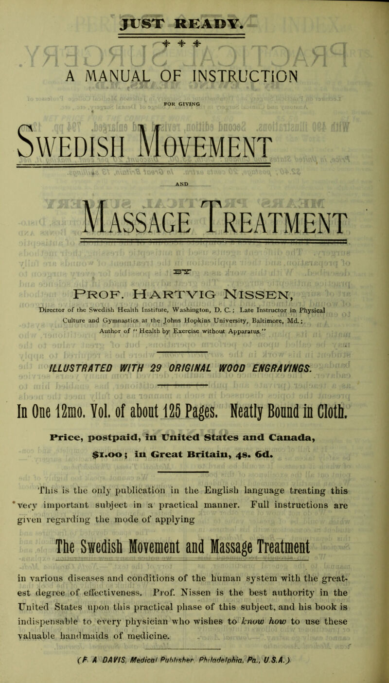 4- A MANUAL OF INSTRUCTION FOR GIVING Swedish Movement Massage Treatment b-st i Prof. Hartvig Nissen, Director of the Swedish Health Institute, Washington, D. C.; Late Instructor in Physical Culture and Gymnastics at the Johns Hopkins University, Baltimore, Md.; Author of “ Health by Exercise without Apparatus.” ILLUSTRATED WITH 29 ORIGINAL WOOD ENGRAVINGS. In One 12mo. Yol. of about 125 Pages. Neatly Bound in Cloth. Price, postpaid, in United States and Canada, $i.oo; in Great Britain, 4s. 6d. This is the only publication in the English language treating this ’very important subject in a practical manner. Full instructions are given regarding the mode of applying The Swedish Movement and Massage Treatment in various diseases and conditions of the human system with the great- est degree of effectiveness. Prof. Nissen is the best authority in the United States upon this practical phase of this subject, and his book is indispensable to every physician who wishes to know how to use these valuable handmaids of medicine.