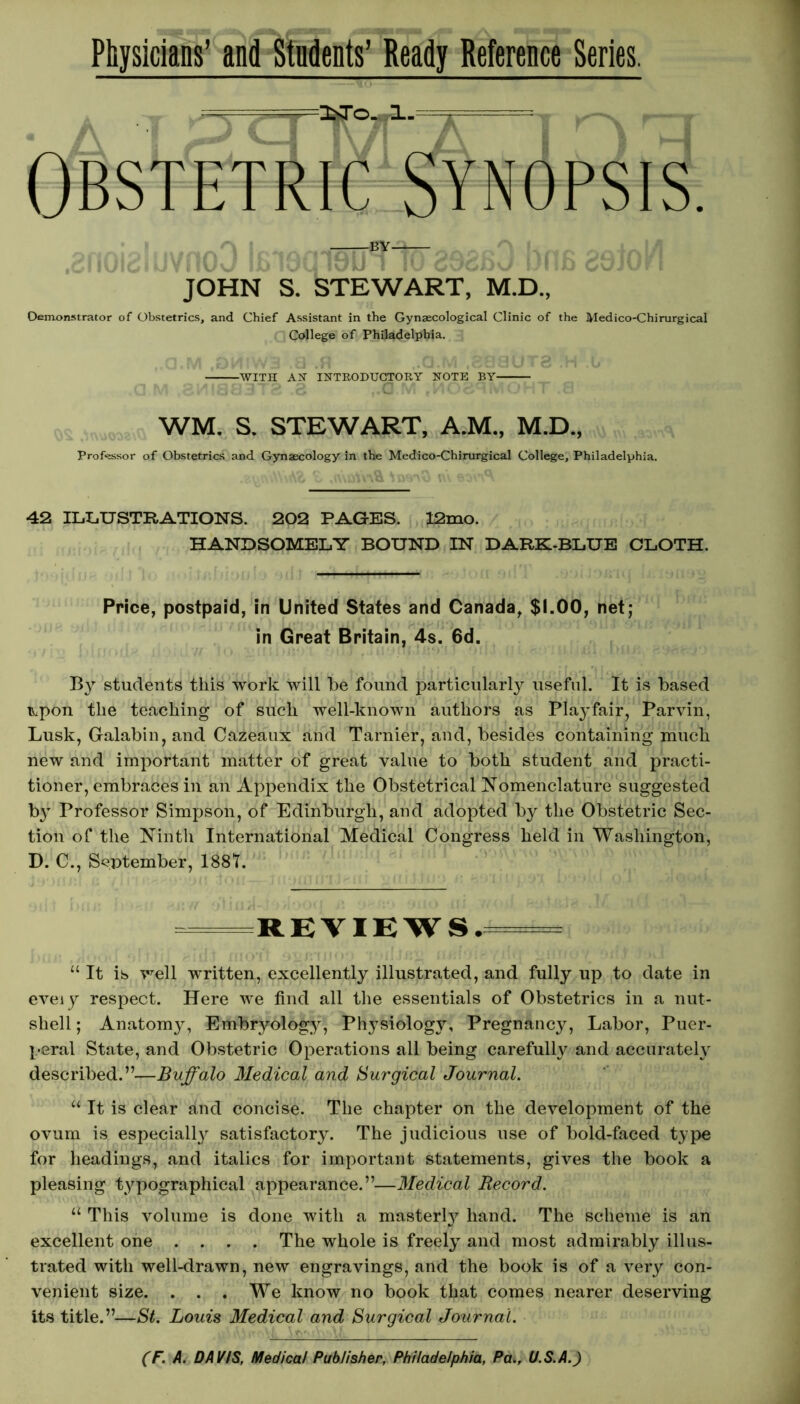 Physicians’ and Students’ Ready Reference Series. Obstetric Synopsis. r\ | ^ by . J_ . a_|J| JOHN S. STEWART, M.D., Demonstrator of Obstetrics, and Chief Assistant in the Gynaecological Clinic of the Medico-Chirurgical College of Philadelphia. WITH AH INTRODUCTORY NOTE BY WM. S. STEWART, A.M., M.D., Professor of Obstetrics and Gynaecology in the Medico-Chirurgical College, Philadelphia. £ ,<\'\aYv\& \ smO \\\ eon'V 42 ILLUSTRATIONS. 202 PAGES. 12mo. HANDSOMELY BOUND IN DARK-BLUE CLOTH. Price, postpaid, in United States and Canada, $1.00, net; in Great Britain, 4s. 6d. By students this work will be found particular^ useful. It is based itpon the teaching of such well-known authors as Playfair, Parvin, Lusk, Galabin, and Cazeaux and Tarnier, and, besides containing much new and important matter of great value to both student and practi- tioner, embraces in an Appendix the Obstetrical Nomenclature suggested by Professor Simpson, of Edinburgh, and adopted by the Obstetric Sec- tion of the Ninth International Medical Congress held in Washington, D. C., September, 1881. RK VIEWS.tote* “It is well written, excellently illustrated, and fully up to date in eveiy respect. Here we find all the essentials of Obstetrics in a nut- shell; Anatomy, Embryology, Physiology, Pregnancy, Labor, Puer- peral State, and Obstetric Operations all being carefully and accurately described.”—Buffalo Medical and Surgical Journal. “ It is clear and concise. The chapter on the development of the ovum is especially satisfactory. The judicious use of bold-faced type for headings, and italics for important statements, gives the book a pleasing typographical appearance.”—Medical Record. “ This volume is done with a masterly hand. The scheme is an excellent one .... The whole is freely and most admirably illus- trated with well-drawn, new engravings, and the book is of a very con- venient size. ... We know no book that comes nearer deserving its title.”—St. Louis Medical and Surgical Journal.