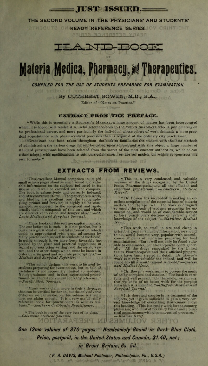 --—JUST ISSUED*- THE SECOND VOLUME IN THE PHYSICIANS’ AND STUDENTS’ READY REFERENCE SERIES. OF Materia Medica, Pftarmacji,^ Therapeutics. COMPILED FOR THE USE OF STUDENTS PREPARING FOR EXAMINATION. By CUTHBERT BOWEN, M.D., B.A., Editor of “Notes on Practice.” EXTRACT FROM THE PIUBFACK. “While this is essentially a Student’s Manual, a large amount of matter has been incorporated which, it is hoped, will render it a useful reference-book to the young graduate who is just entering on his professional career, and more particularly the individual whose sphere of work demands a more prac- tical acquaintance with pharmaceutical processes than is required of the ordinary city practitioner. “ Great care has been taken throughout the book to familiarize the student with the best methods of administering the various drugs he will be called upon to use, and with this object a large number of standard prescriptions have been selected from the works of the most eminent authorities, which he can either adopt, with modifications to suit particular cases, or use as models on which to construct his own formulae.” EXTRACTS FROM REVIEWS. “This excellent Manual comprises in its 366 | small octavo pages about as much sound and valu- able information on the subjects indicated in its title as could well be crowded into the compass. The book is exhaustively and correctly indexed, and of a convenient form. The paper, press-work, and binding are excellent, and the typography (long primer and brevier) is highly to be com- mended, as opposed to the nonpareil and agate usually used in compends of this sort, and which are destructive to vision and temper alike.’’—St. Louis Medical and Surgical Journal. “ Many books of this sort are capital manuals. The one before us is such. It is not perfect, but it contains a great deal of useful information which could be appropriated with great advantage by many practitioners as well as students of medicine. In going through it, we have been favorably im- pressed by the plain and practical suggestions in regard to prescription writing, and the metric sys- tem, and the other things which must be known in order to write good and accurate prescriptions.”— Medical and Surgical Reporter. “The author designs this work to be used by students preparing for examination, but its field of usefulness is not necessarily limited to students. Young graduates, and, in fact, experienced practi- tioners, will find it convenient for ready reference.” —Pacific Med. Journal. “ Many works claim more in their title-pages than can be verified further on, but the only adverse criticism we can make on this volume is that it i.oes not claim enough. It is a very useful ready reference book for practitioners as well as stu- dents.”—Southern California Practitioner. “ The book is one of the very best of its class.” —Columbus Medical Journal. “ This is a very condensed and valuable resume of the drugs recognized by the United States Pharmacopoeia, and all the officinal and important preparations.” — Southern Medical Record. “ Dr. Bowen has succeeded in making an ex- cellent compilation of the essential facts of materia medica and therapeutics. The work is designed to supply the needs of students preparing for ex- amination, and would be of considerable service to busy practitioners desirous of reviewing their knowledge of the subject.”—Maritime Medical News. “This work, so small in size and cheap in price, but great in valuable information, we should think, would become very popular with second- course students of medicine preparing for final examinations. But it will not only be found valu- able to examinates, but also to practitioners gener- ally All the drugs recognized by the United States Pharmacopoeia and their officinal prepara- tions have been treated in detail. Dr. Bowen’s work isf a very valuable one indeed, and will be found f to fill a want’ beyond a doubt.”—Cincin- nati Medical News. “ Dr. Bowen’s work seems to possess the merit of being complete and concise. The book is care- fully and well printed. On the whole, we can say that we know of no better work for the purpose for which it is intended.”—Buffalo Medical and Surgical Journal. “ It is short and concise in its treatment of the subjects, yet it gives sufficient to gain a very cor- rect knowledge of everything that comes under this heading. This is a ready work for the country physician, who must of necessity have a more prac- tical acquaintance with pharmaceutical processes.’* —Medical Brief. One 12mo volume of 370 pages. Handsomely Bound in Dark Blue Cloth. Price, postpaid, in the United States and Canada, $1.40, net; in Great Britain, 6s. 5d.