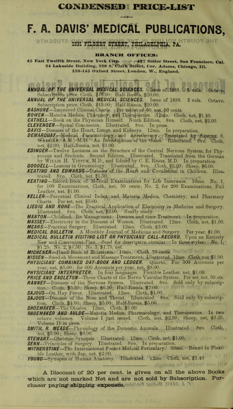 CONDENSED PRICE-LIST —OF— F. A. DAVIS’ MEDICAL PUBLICATIONS, 1231 FILBERT STREET, PHILADELPHIA, PA. BRANCH OFFICES: 45 East Twelfth Street, New York City. -4#7 Sutter Street, San Francisco, Cal. 24 Lakeside Building, 220 si^CTark'“Street, Cor. Adams, Chicago, 111. 139-143 Oxford Street, London, W., England. ANNUAL OF THE UNIVERSAL MEDICAL SCIENCES. Issue of 1888. 5 vols Octavo. SubscrrptWn prtee, Cloth, $f$.00; Half-Russia, $20.00. ANNUAL OF THE UNIVERSAL MEDICAL SCIENCES. Issue of 1889. 5 vols. Octavo. Subscription price, Cloth, $15.00; Half-Russia, $20.00. BASHORE—Improved Clinical; Charts. Per tablet of 50, net, 60 cents. BOWEN—Materia Medica, Pharmacy, apcf Therapeutics. 12nio. Cloth, net, $1.40. CATHELL—Book on the Physician Himself. Ninth Edition. 8vo. Cloth, net, $2.00. CLEVENGER—Spinal Concussion. Illustrated. 8vo. In press. DA VIS—Diseases of the Heart, Lungs, and Kidneys. 12mo. In preparation. DEMARQUAY—Medical Pneumatology and Aerotherapy.. Translated by Samuel S. W-AMdA.^,'A.M., M.D. An Investigation of the Gases. Illustrated. 8vo. Cloth, net, $2.00; Half-Russia, net, $3.00. EDINGER—Twelve Lectures on the Structure of the Central Nervous System, for Phy- sicians and Students. Second Edition. Illustrated. Translated' from the German by Willis H. Vittum, M.D., and Edit&f by C. E. Riggs, M.D. In preparation. G00DELL—Lessons in Gynaecology. Illustrated.^. 8vo.. .Cloth, $5J10; Sheep, $6.00. KEATING AND EDWARDS—Diseases of the Heart; and Circulation in Children. Illus- trated. 8vo. Cloth, net, $1.50. , rr KEATING—Record-Book of Me*dical Examinations for Life Insurance. 16mo. No. 1, for 100 Examinations, Cloth, net, 50 cents; No. 2, for 200 Examinations, Full Leather, net, $1.00. KELLER—Perpetual Clinical Index and Materia -Medica, Chemistry, and Pharmacy Charts. Per set, net, $5.00. LIEBIG AND ROHE—The Practical, Application of Electricity in Medicine and Surgery. Illustrated. 8vo. Cloth, net, $2.00. Neatly ready. MANTON—Childbed: Its Management: Diseases and their Treatment. In preparation. MASSEY—Electricity in the Diseases of Women. Illustrated. 12mo. Cloth, net, $1.50. MEARS—Practical Surgery. Illustrated. 12mo. Cloth, $3.00. MEDICAL BULLETIN. A Monthly Journal of Medicine and Surgery. Per year, $1.00. MEDICAL BULLETIN VISITING LIST OR PHYSICIANS’ CALL-RECORD. Upon an Entirely New and Convenient Plan. Send for descriptive, circular. In three styles: No. 1, $1.25; No. 2, $1.50 ; No. 3, $1.75, net. MICHENER—Hand-Book of Eclampsia. 16mo. Cloth, 75 cents. NISSEN—Swedish Movement and Massage Treatment. fllustrated. 12mo. Cloth, net $1.00. PHYSICIANS’ COMBINED DAY-BOOK AND LEDGER. Quarto, for 300 Accounts per year, net, $5.00; for 600 Accounts per_year, net, $8.00. PHYSICIANS’ INTERPRETER. In four languages. Flexible Leather, net, $1.00. PRICE AND EAGLET0N—Three Charts of the Nervo-Vascular System. Per set, net, 50 cts. RANNEY—Diseases of the Nervous System. Illustrated. 8vo. Sold only by subscrip- tion. Cloth, $5.50; Sheep, $6.50; Half-Russia, $7.00. SAJOUS—On Hay Fever. Illustrated. 12mo. Cloth, $1.00. SAJOUS—Diseases of the Nose and Throat. Illustrated. 8vo. Sold only by subscrip- tion. Cloth, $1.00; Sheep, $5.00; Half-Russia, $5.00. SHOEMAKER—The Oleates. 12mo, Cloth, $1.00. SHOEMAKER AND AULDE— Materia Medica, Pharmacology, and Therapeutics. In two octavo volumes. Volume I just issued. Cloth, net, $2.50; Sheep, net, $3.25. Volume II in press. SMITH, R. MEADE—Physiology of the Domestic Animals. Illustrated. 8vo. Cloth, net, $5.00; Sheep, $6.00. STEWART—Obstetric Synopsis. Illustrated. 12mo. Cloth, net, $1.00. SENN—Principles of Surgery. Illustrated. 8vo. In preparation. WITHERSTINE—The International Pocket Medical Formulary. 16mo. Bound in Flexi- ble Leather, with flap, net, $2.00. YOUNG—Synopsis of Human Anatomy. Illustrated. 12mo. Cloth, het, $1.40 A Discount of 20 per cent, is given on all the above Books which are not marked Net and are not sold by Subscription. Pur- chaser paying shipping expenses.