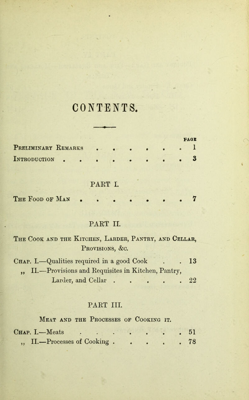 CONTENTS PAGE Preliminary Remarks 1 Introduction 3 PART I. The Food of Man • 7 PART II. The Cook and the Kitchen, Larder, Pantry, and Cellar, Provisions, &c. Chap. I.—Qualities required in a good Cook . .13 „ II.—Provisions and Requisites in Kitchen, Pantry, Larder, and Cellar . . . . .22 PART III. Meat and the Processes of Cooking it. Chap. I.—Meats 51 „ II.—Processes of Cooking . . . t .78