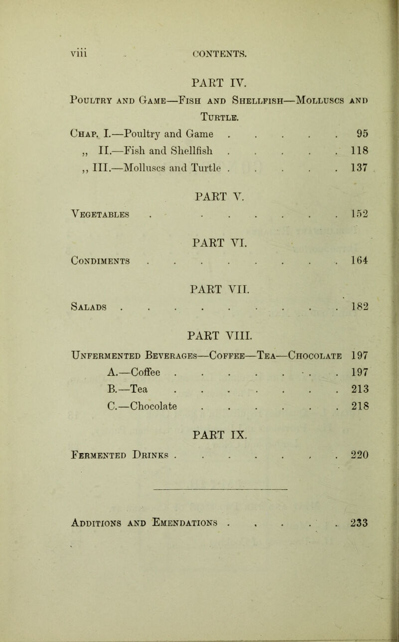 PART IV. Poultry and Game—Fish and Shellfish—Molluscs and Turtle. Chap. I.—Poultry and Game . . . . .95 „ II.—Fish and Shellfish 118 „ III.—Molluscs and Turtle . .137 Vegetables PART Y. 152 Condiments PART YI. 164 Salads PART YII. 182 PART VIII. Unfermented Beverages—Coffee—Tea—Chocolate 197 A.—Coffee . . .197 B.—Tea 213 C.—Chocolate 218 Fermented Drinks . PART IX. 220 Additions and Emendations . 233