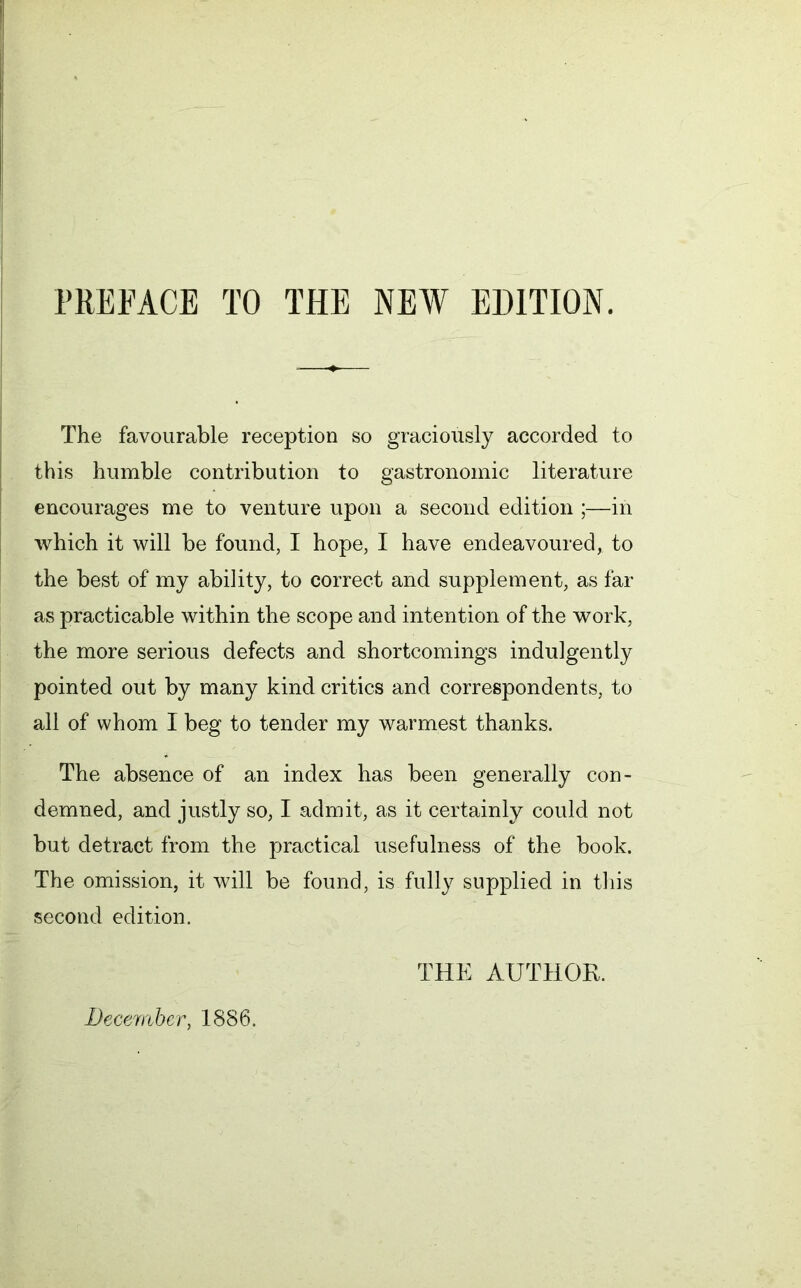 PREFACE TO THE NEW EDITION. The favourable reception so graciously accorded to this humble contribution to gastronomic literature encourages me to venture upon a second edition ;—in which it will be found, I hope, I have endeavoured, to the best of my ability, to correct and supplement, as far as practicable within the scope and intention of the work, the more serious defects and shortcomings indulgently pointed out by many kind critics and correspondents, to all of whom I beg to tender my warmest thanks. The absence of an index has been generally con- demned, and justly so, I admit, as it certainly could not but detract from the practical usefulness of the book. The omission, it will be found, is fully supplied in this second edition. THE AUTHOR. December, 1886.