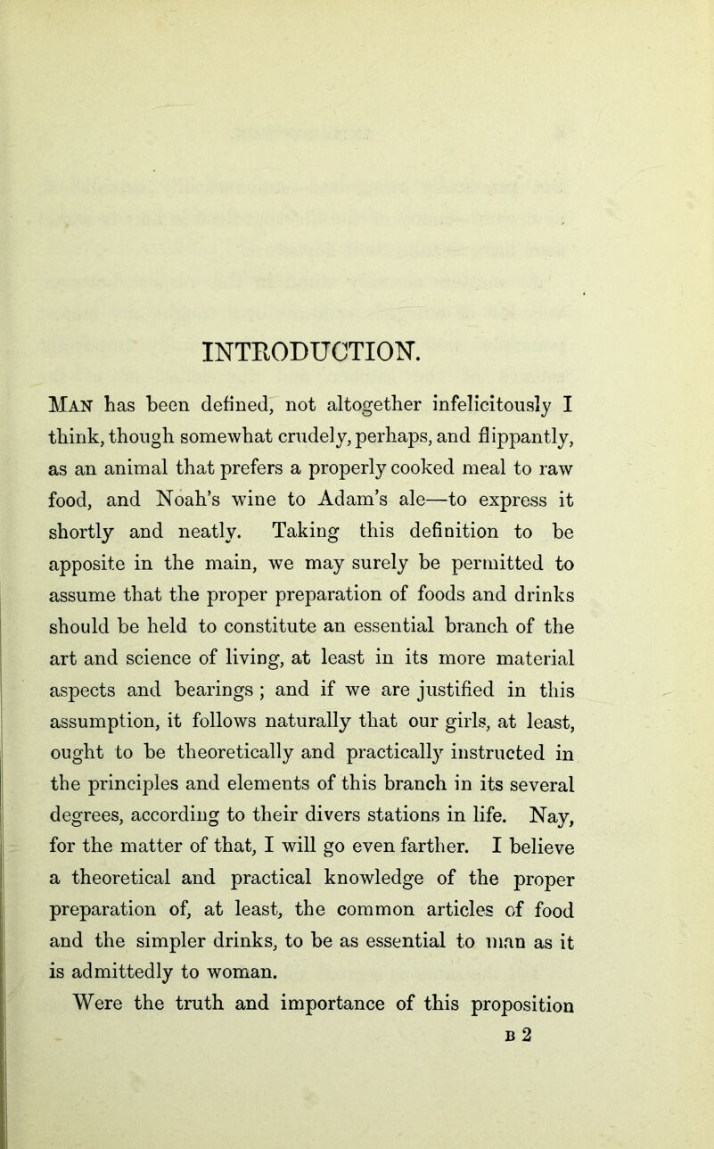 INTRODUCTION. Man has been defined, not altogether infelicitously I think, though somewhat crudely, perhaps, and flippantly, as an animal that prefers a properly cooked meal to raw food, and Noah’s wine to Adam’s ale—to express it shortly and neatly. Taking this definition to be apposite in the main, we may surely be permitted to assume that the proper preparation of foods and drinks should be held to constitute an essential branch of the art and science of living, at least in its more material aspects and bearings ; and if we are justified in this assumption, it follows naturally that our girls, at least, ought to be theoretically and practically instructed in the principles and elements of this branch in its several degrees, according to their divers stations in life. Nay, for the matter of that, I will go even farther. I believe a theoretical and practical knowledge of the proper preparation of, at least, the common articles of food and the simpler drinks, to be as essential to man as it is admittedly to woman. Were the truth and importance of this proposition