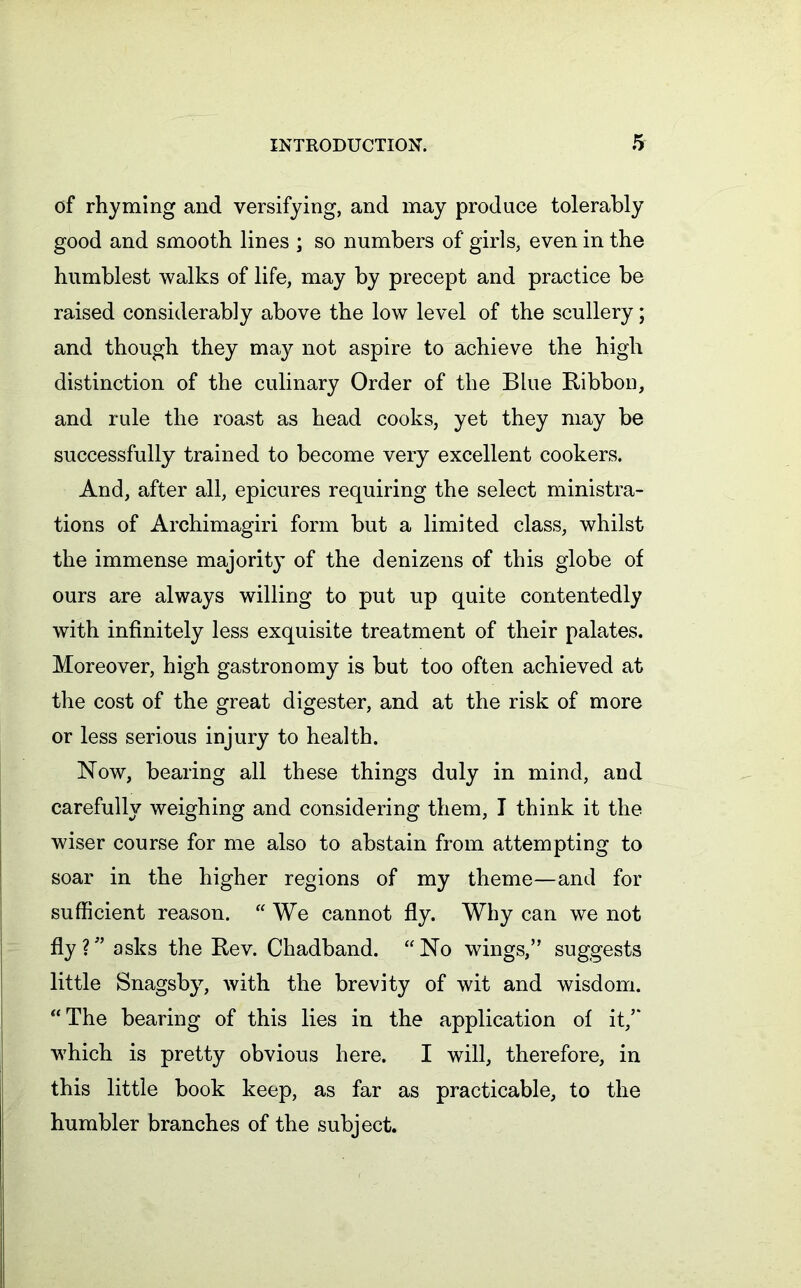 of rhyming and versifying, and may produce tolerably good and smooth lines ; so numbers of girls, even in the humblest walks of life, may by precept and practice be raised considerably above the low level of the scullery; and though they may not aspire to achieve the high distinction of the culinary Order of the Blue Bibbon, and rule the roast as head cooks, yet they may be successfully trained to become very excellent cookers. And, after all, epicures requiring the select ministra- tions of Archimagiri form but a limited class, whilst the immense majority of the denizens of this globe of ours are always willing to put up quite contentedly with infinitely less exquisite treatment of their palates. Moreover, high gastronomy is but too often achieved at the cost of the great digester, and at the risk of more or less serious injury to health. Now, bearing all these things duly in mind, and carefully weighing and considering them, I think it the wiser course for me also to abstain from attempting to soar in the higher regions of my theme—and for sufficient reason. “ We cannot fly. Why can we not fly?” asks the Rev. Chadband. “No wings,” suggests little Snagsby, with the brevity of wit and wisdom. “The bearing of this lies in the application of it/* which is pretty obvious here. I will, therefore, in this little book keep, as far as practicable, to the humbler branches of the subject.