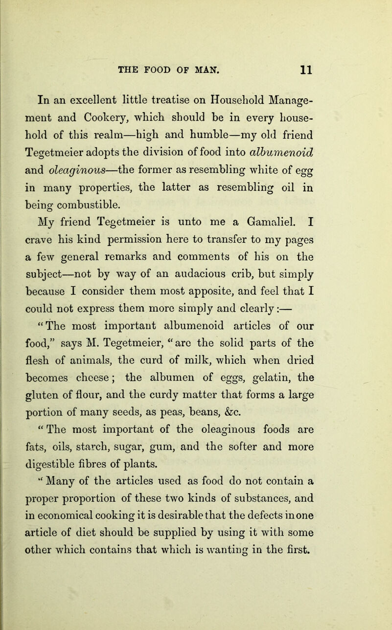 In an excellent little treatise on Household Manage- ment and Cookery, which should be in every house- hold of this realm—high and humble—my old friend Tegetmeier adopts the division of food into albumenoid and oleaginous—the former as resembling white of egg in many properties, the latter as resembling oil in being combustible. My friend Tegetmeier is unto me a Gamaliel. I crave his kind permission here to transfer to my pages a few general remarks and comments of his on the subject—not by way of an audacious crib, but simply because I consider them most apposite, and feel that I could not express them more simply and clearly:— “The most important albumenoid articles of our food,” says M. Tegetmeier, “ are the solid parts of the flesh of animals, the curd of milk, which when dried becomes cheese; the albumen of eggs, gelatin, the gluten of flour, and the curdy matter that forms a large portion of many seeds, as peas, beans, &c. “ The most important of the oleaginous foods are fats, oils, starch, sugar, gum, and the softer and more digestible fibres of plants. “ Many of the articles used as food do not contain a proper proportion of these two kinds of substances, and in economical cooking it is desirable that the defects in one article of diet should be supplied by using it with some other which contains that which is wanting in the first.