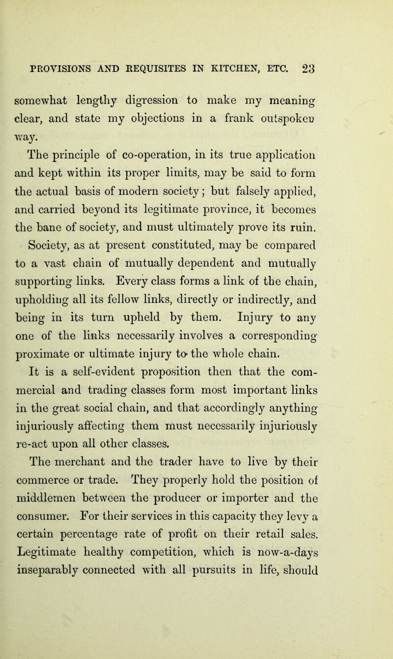 somewhat lengthy digression to make my meaning clear, and state my objections in a frank outspoken way. The principle of co-operation, in its true application and kept within its proper limits, may be said to form the actual basis of modern society; but falsely applied, and carried beyond its legitimate province, it becomes the bane of society, and must ultimately prove its ruin. Society, as at present constituted, may be compared to a vast chain of mutually dependent and mutually supporting links. Every class forms a link of the chain, upholding all its fellow links, directly or indirectly, and being in its turn upheld by them. Injury to any one of the links necessarily involves a corresponding proximate or ultimate injury to-the whole chain. It is a self-evident proposition then that the com- mercial and trading classes form most important links in the great social chain, and that accordingly anything injuriously affecting them must necessarily injuriously re-act upon all other classes. The merchant and the trader have to live by their commerce or trade. They properly hold the position of middlemen between the producer or importer and the consumer. For their services in this capacity they levy a certain percentage rate of profit on their retail sales. Legitimate healthy competition, which is now-a-clays inseparably connected with all pursuits in life, should