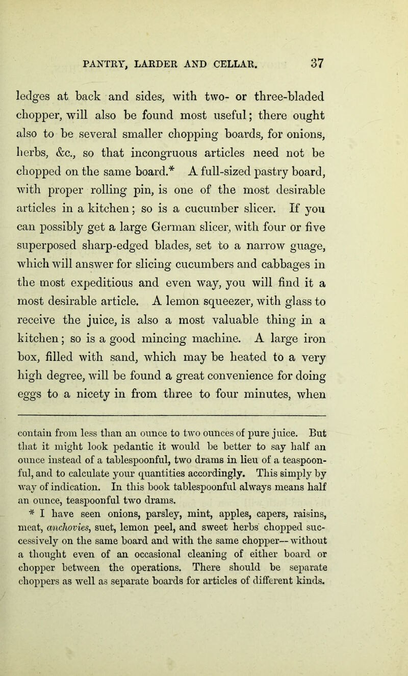 ledges at back and sides, with two- or three-bladed chopper, will also be found most useful; there ought also to be several smaller chopping boards, for onions, herbs, &c., so that incongruous articles need not be chopped on the same board.* * A full-sized pastry board, with proper rolling pin, is one of the most desirable articles in a kitchen; so is a cucumber slicer. If you can possibly get a large German slicer, with four or five superposed sharp-edged blades, set to a narrow guage, which will answer for slicing cucumbers and cabbages in the most expeditious and even way, you will find it a most desirable article. A lemon squeezer, with glass to receive the juice, is also a most valuable thing in a kitchen; so is a good mincing machine. A large iron box, filled with sand, which may be heated to a very high degree, will be found a great convenience for doing eggs to a nicety in from three to four minutes, when contain from less than an ounce to two ounces of pure juice. But that it might look pedantic it would he better to say half an ounce instead of a tablespoonful, two drams in lieu of a teaspoon- ful, and to calculate your quantities accordingly. This simply by way of indication. In this book tablespoonful always means half an ounce, teaspoonful two drams. * I have seen onions, parsley, mint, apples, capers, raisins, meat, anchovies, suet, lemon peel, and sweet herbs chopped suc- cessively on the same board and with the same chopper— without a thought even of an occasional cleaning of either board or chopper between the operations. There should be separate choppers as well as separate boards for articles of different kinds.