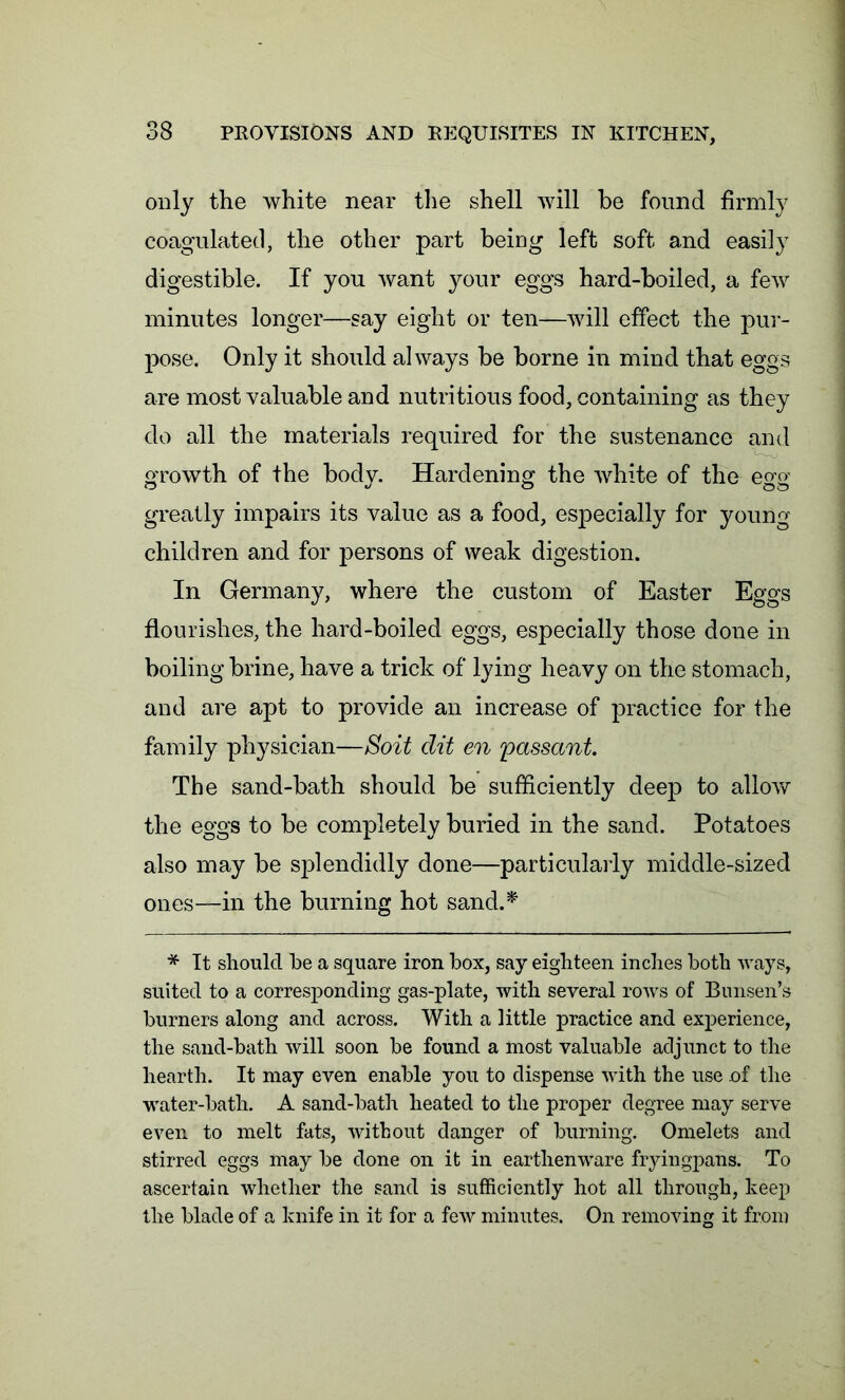 only the white near the shell will be found firmly coagulated, the other part being left soft and easily digestible. If you want your eggs hard-boiled, a few minutes longer—say eight or ten—will effect the pur- pose. Only it should always be borne in mind that eggs are most valuable and nutritious food, containing as they do all the materials required for the sustenance and growth of the body. Hardening the white of the egg greatly impairs its value as a food, especially for young children and for persons of weak digestion. In Germany, where the custom of Easter Eggs flourishes, the hard-boiled eggs, especially those done in boiling brine, have a trick of lying heavy on the stomach, and are apt to provide an increase of practice for the family physician—Soit dit en 'passant. The sand-bath should be sufficiently deep to allow the eggs to be completely buried in the sand. Potatoes also may be splendidly done—particularly middle-sized ones—in the burning hot sand.* * It should be a square iron box, say eighteen inches both ways, suited to a corresponding gas-plate, with several rows of Bunsen’s burners along and across. With a little practice and experience, the sand-bath will soon be found a most valuable adjunct to the hearth. It may even enable you to dispense with the use of the water-bath. A sand-bath heated to the proper degree may serve even to melt fats, without danger of burning. Omelets and stirred eggs may be done on it in earthenware fryingpans. To ascertain whether the sand is sufficiently hot all through, keep the blade of a knife in it for a few minutes. On removing it from