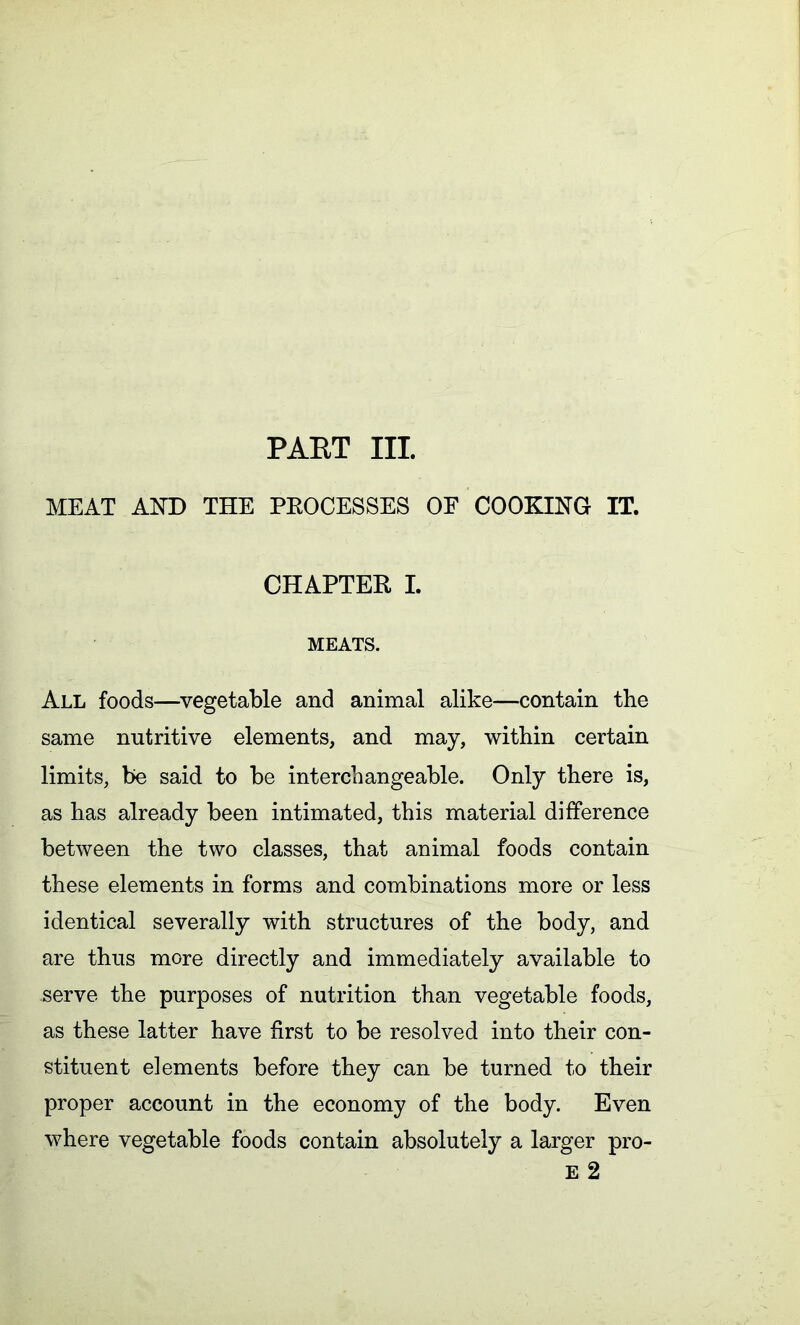 PART III. MEAT AND THE PROCESSES OF COOKING IT. CHAPTER I. MEATS. All foods—vegetable and animal alike—contain the same nutritive elements, and may, within certain limits, be said to be interchangeable. Only there is, as has already been intimated, this material difference between the two classes, that animal foods contain these elements in forms and combinations more or less identical severally with structures of the body, and are thus more directly and immediately available to serve the purposes of nutrition than vegetable foods, as these latter have first to be resolved into their con- stituent elements before they can be turned to their proper account in the economy of the body. Even where vegetable foods contain absolutely a larger pro- E 2