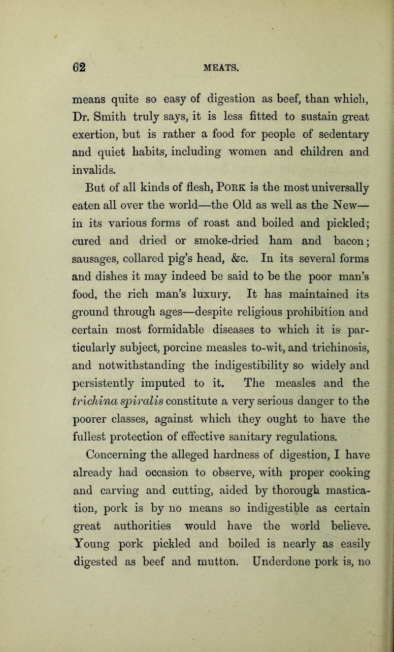 means quite so easy of digestion as beef, than which, Dr. Smith truly says, it is less fitted to sustain great exertion, but is rather a food for people of sedentary and quiet habits, including women and children and invalids. But of all kinds of flesh, Pork is the most universally eaten all over the world—the Old as well as the New— in its various forms of roast and boiled and pickled; cured and dried or smoke-dried ham and bacon; sausages, collared pig’s head, &c. In its several forms and dishes it may indeed be said to be the poor man’s food, the rich man’s luxury. It has maintained its ground through ages—despite religious prohibition and certain most formidable diseases to which it is- par- ticularly subject, porcine measles to-wit, and trichinosis, and notwithstanding the indigestibility so widely and persistently imputed to it. The measles and the trichina spiralis constitute a very serious danger to the poorer classes, against which they ought to have the fullest protection of effective sanitary regulations. Concerning the alleged hardness of digestion, I have already had occasion to observe, with proper cooking and carving and cutting, aided by thorough mastica- tion, pork is by no means so indigestible as certain great authorities would have the world believe. Young pork pickled and boiled is nearly as easily digested as beef and mutton. Underdone pork is, no