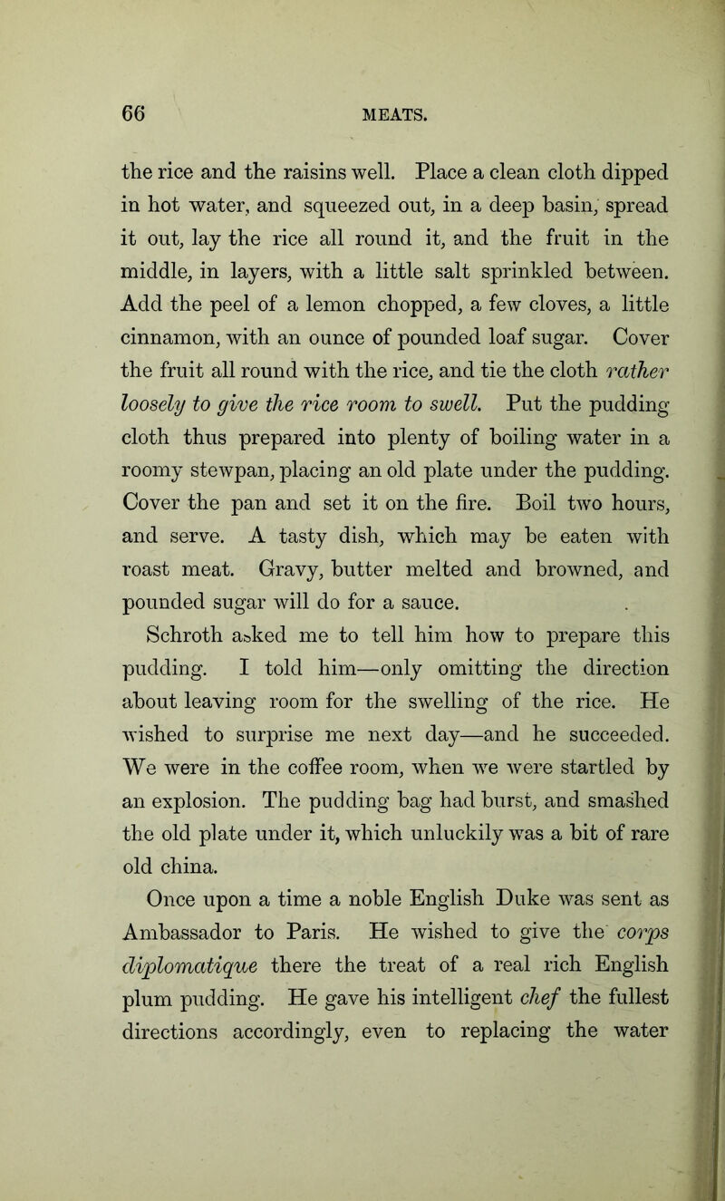 the rice and the raisins well. Place a clean cloth dipped in hot water, and squeezed out, in a deep basin, spread it out, lay the rice all round it, and the fruit in the middle, in layers, with a little salt sprinkled between. Add the peel of a lemon chopped, a few cloves, a little cinnamon, with an ounce of pounded loaf sugar. Cover the fruit all round with the rice, and tie the cloth rather loosely to give the rice room to swell. Put the pudding cloth thus prepared into plenty of boiling water in a roomy stewpan, placing an old plate under the pudding. Cover the pan and set it on the fire. Boil two hours, and serve. A tasty dish, which may be eaten with roast meat. Gravy, butter melted and browned, and pounded sugar will do for a sauce. Schroth a&ked me to tell him how to prepare this pudding. I told him—only omitting the direction about leaving room for the swelling of the rice. He wished to surprise me next day—and he succeeded. We were in the coffee room, when we were startled by an explosion. The pudding bag had burst, and smashed the old plate under it, which unluckily was a bit of rare old china. Once upon a time a noble English Duke was sent as Ambassador to Paris. He wished to give the corps diplomatique there the treat of a real rich English plum pudding. He gave his intelligent chef the fullest directions accordingly, even to replacing the water