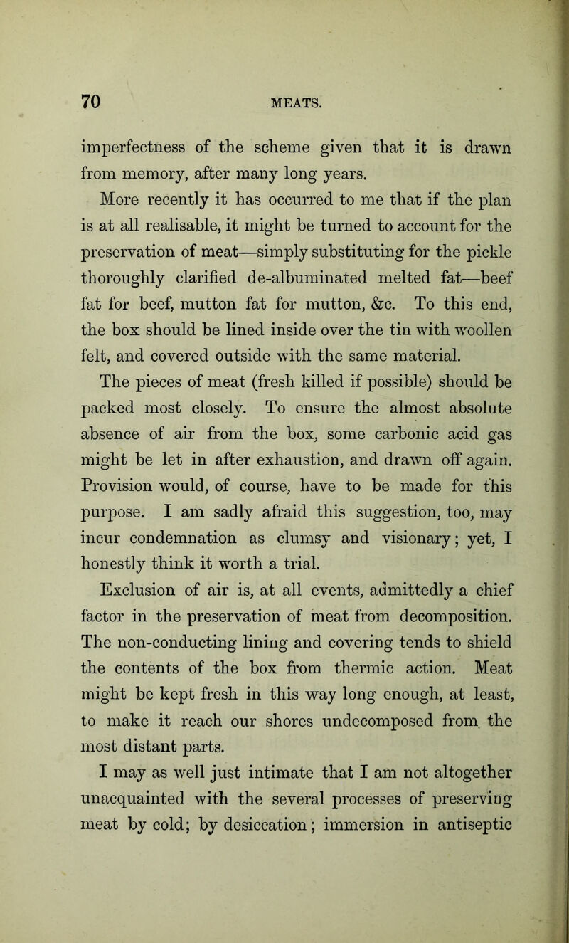 imperfectness of the scheme given that it is drawn from memory, after many long years. More recently it has occurred to me that if the plan is at all realisable, it might be turned to account for the preservation of meat—simply substituting for the pickle thoroughly clarified de-alhumiliated melted fat—beef fat for beef, mutton fat for mutton, &c. To this end, the box should be lined inside over the tin with woollen felt, and covered outside with the same material. The pieces of meat (fresh killed if possible) should be packed most closely. To ensure the almost absolute absence of air from the box, some carbonic acid gas might be let in after exhaustion, and drawn off again. Provision would, of course, have to be made for this purpose. I am sadly afraid this suggestion, too, may incur condemnation as clumsy and visionary; yet, I honestly think it worth a trial. Exclusion of air is, at all events, admittedly a chief factor in the preservation of meat from decomposition. The non-conducting lining and covering tends to shield the contents of the box from thermic action. Meat might be kept fresh in this way long enough, at least, to make it reach our shores undecomposed from, the most distant parts. I may as well just intimate that I am not altogether unacquainted with the several processes of preserving meat by cold; by desiccation; immersion in antiseptic