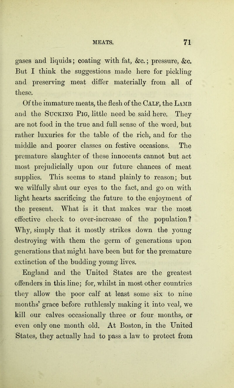 gases and liquids; coating with fat, &c.; pressure, &c. But I think the suggestions made here for pickling and preserving meat differ materially from all of these. Of the immature meats, the flesh of the Calf, the Lamb and the Sucking Pig, little need be said here. They are not food in the true and full sense of the word, but rather luxuries for the table of the rich, and for the middle and poorer classes on festive occasions. The premature slaughter of these innocents cannot but act most prejudicially upon our future chances of meat supplies. This seems to stand plainly to reason; but we wilfully shut our eyes to the fact, and go on with light hearts sacrificing the future to the enjoyment of the present. What is it that makes war the most effective check to over-increase of the population % Why, simply that it mostly strikes down the young destroying with them the germ of generations upon generations that might have been but for the premature extinction of the budding young lives. England and the United States are the greatest offenders in this line; for, whilst in most other countries they allow the poor calf at least some six to nine months’ grace before ruthlessly making it into veal, we kill our calves occasionally three or four months, or even only one month old. At Boston, in the United States, they actually had to pass a law to protect from