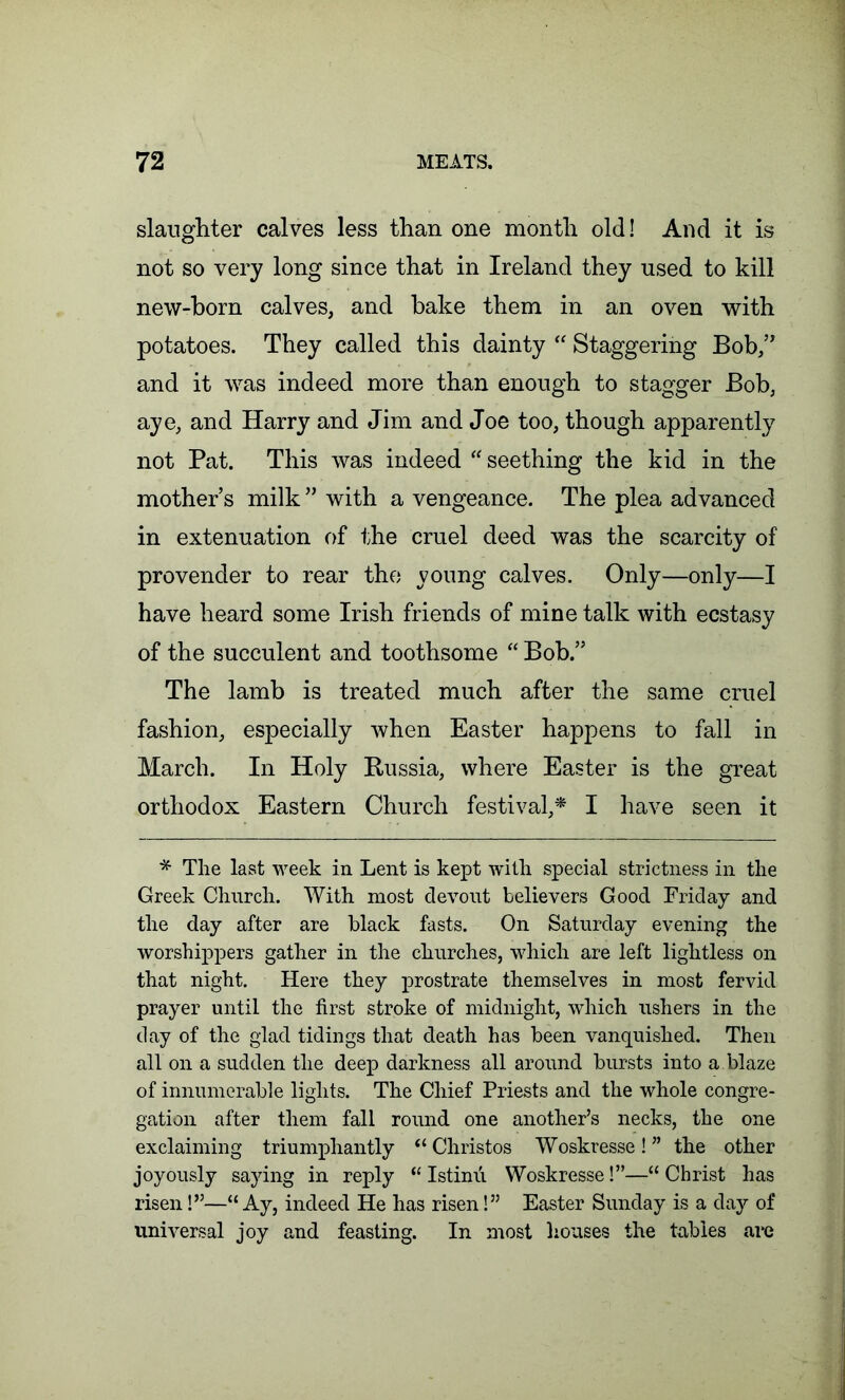 slaughter calves less than one month old! And it is not so very long since that in Ireland they used to kill new-horn calves, and hake them in an oven with potatoes. They called this dainty “ Staggering Bob,” and it was indeed more than enough to stagger Bob, aye, and Harry and Jim and Joe too, though apparently not Pat. This was indeed “ seething the kid in the mother’s milk ” with a vengeance. The plea advanced in extenuation of the cruel deed was the scarcity of provender to rear the young calves. Only—only—I have heard some Irish friends of mine talk with ecstasy of the succulent and toothsome “ Bob.” The lamb is treated much after the same cruel fashion, especially when Easter happens to fall in March. In Holy Russia, where Easter is the great orthodox Eastern Church festival,* I have seen it * The last week in Lent is kept with special strictness in the Greek Church. With most devout believers Good Friday and the day after are black fasts. On Saturday evening the worshippers gather in the churches, which are left lightless on that night. Here they prostrate themselves in most fervid prayer until the first stroke of midnight, which ushers in the day of the glad tidings that death has been vanquished. Then all on a sudden the deep darkness all around bursts into a. blaze of innumerable lights. The Chief Priests and the whole congre- gation after them fall round one another’s necks, the one exclaiming triumphantly “ Christos Woskresse! ” the other joyously saying in reply “ Istinu Woskresse!”—“ Christ has risen!”—“ Ay, indeed He has risen!” Easter Sunday is a day of universal joy and feasting. In most houses the tables are