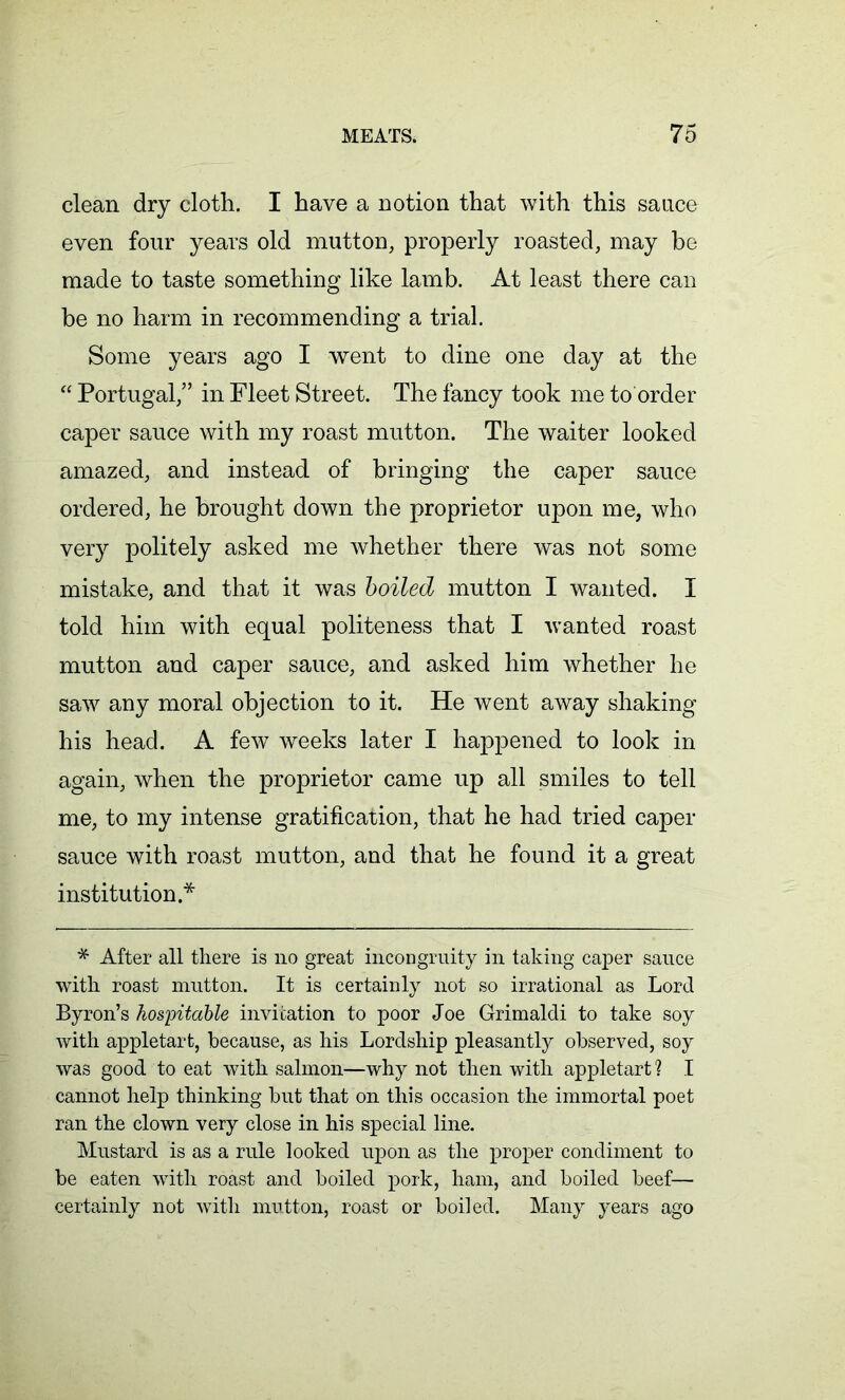 clean dry cloth. I have a notion that with this sauce even four years old mutton, properly roasted, may be made to taste something like lamb. At least there can be no harm in recommending a trial. Some years ago I went to dine one day at the “ Portugal,” in Fleet Street. The fancy took me to order caper sauce with my roast mutton. The waiter looked amazed, and instead of bringing the caper sauce ordered, he brought down the proprietor upon me, who very politely asked me whether there was not some mistake, and that it was boiled mutton I wanted. I told him with equal politeness that I wanted roast mutton and caper sauce, and asked him whether he saw any moral objection to it. He went away shaking his head. A few weeks later I happened to look in again, when the proprietor came up all smiles to tell me, to my intense gratification, that he had tried caper sauce with roast mutton, and that he found it a great institution* * After all there is no great incongruity in taking caper sauce with roast mutton. It is certainly not so irrational as Lord Byron’s hospitable invitation to poor Joe Grimaldi to take soy with appletart, because, as his Lordship pleasantly observed, soy was good to eat with salmon—why not then with appletart ? I cannot help thinking but that on this occasion the immortal poet ran the clown very close in his special line. Mustard is as a rule looked upon as the proper condiment to be eaten with roast and boiled pork, ham, and boiled beef— certainly not with mutton, roast or boiled. Many years ago