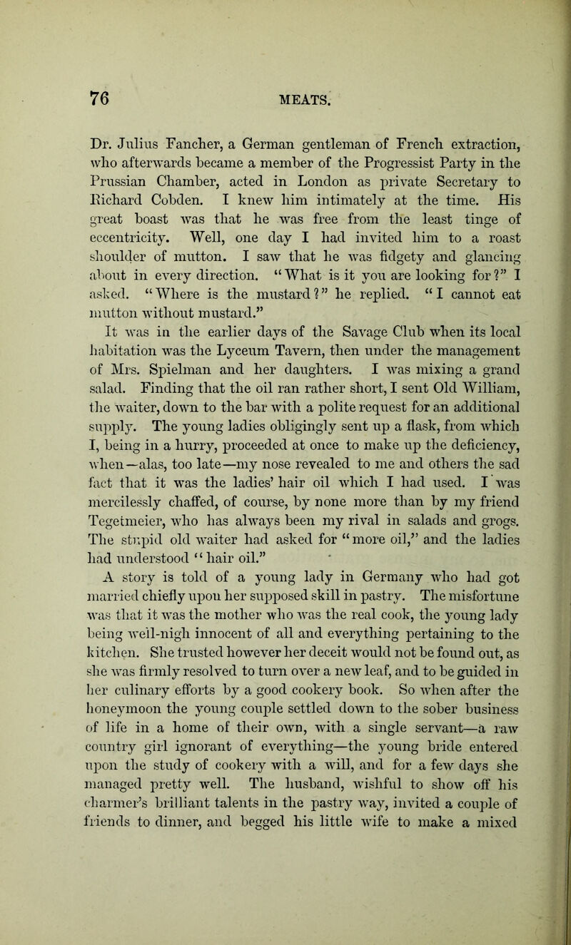 Dr. Julius Fancher, a German gentleman of French extraction, who afterwards became a member of the Progressist Party in the Prussian Chamber, acted in London as private Secretary to Richard Cobden. I knew him intimately at the time. His great boast was that he was free from the least tinge of eccentricity. Well, one day I had invited him to a roast shoulder of mutton. I saw that he was fidgety and glancing about in every direction. “What is it you are looking for?” I asked. “ Where is the mustard ?55 he replied. “ I cannot eat mutton without mustard.” It was in the earlier days of the Savage Club when its local habitation was the Lyceum Tavern, then under the management of Mrs. Spielman and her daughters. I was mixing a grand salad. Finding that the oil ran rather short, I sent Old William, the waiter, down to the bar with a polite request for an additional supply. The young ladies obligingly sent up a flask, from which I, being in a hurry, proceeded at once to make up the deficiency, when—alas, too late—my nose revealed to me and others the sad fact that it was the ladies’ hair oil which I had used. I was mercilessly chaffed, of course, by none more than by my friend Tegetmeier, who has always been my rival in salads and grogs. The stupid old waiter had asked for “more oil,” and the ladies had understood ‘ ‘ hair oil.” A story is told of a young lady in Germany who had got married chiefly upon her supposed skill in pastry. The misfortune was that it was the mother who was the real cook, the young lady being well-nigh innocent of all and everything pertaining to the kitchen. She trusted however her deceit would not be found out, as she was firmly resolved to turn over a new leaf, and to be guided in her culinary efforts by a good cookery book. So when after the honeymoon the young couple settled down to the sober business of life in a home of their own, with a single servant—a raw country girl ignorant of everything—the young bride entered upon the study of cookery with a will, and for a few days she managed pretty well. The husband, wishful to show off his charmer’s brilliant talents in the pastry way, invited a couple of friends to dinner, and begged his little wife to make a mixed