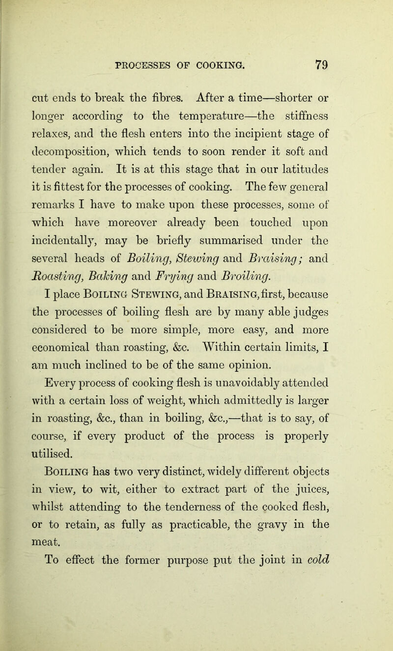 cut ends to break the fibres. After a time—shorter or longer according to the temperature—the stiffness relaxes, and the flesh enters into the incipient stage of decomposition, which tends to soon render it soft and tender again. It is at this stage that in our latitudes it is fittest for the processes of cooking. The few general remarks I have to make upon these processes, some of which have moreover already been touched upon incidentally, may be briefly summarised under the several heads of Boiling, Stewing and Braising; and Boasting, Baking and Frying and Broiling. I place Boiling Stewing, and Braising, first, because the processes of boiling flesh are by many able judges considered to be more simple, more easy, and more economical than roasting, &c. Within certain limits, I am much inclined to be of the same opinion. Every process of cooking flesh is unavoidably attended with a certain loss of weight, which admittedly is larger in roasting, &c., than in boiling, &c.,—that is to say, of course, if every product of the process is properly utilised. Boiling has two very distinct, widely different objects in view, to wit, either to extract part of the juices, whilst attending to the tenderness of the cooked flesh, or to retain, as fully as practicable, the gravy in the meat. To effect the former purpose put the joint in cold