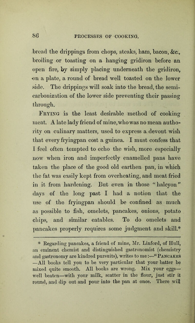 bread the drippings from chops, steaks, ham, bacon, &c., broiling or toasting on a hanging gridiron before an open fire, by simply placing underneath the gridiron, on a plate, a round of bread well toasted on the lower side. The drippings will soak into the bread, the semi- carbonization of the lower side preventing their passing through. Frying is the least desirable method of cooking meat. A late lady friend of mine, who was no mean autho- rity on culinary matters, used to express a devout wish that every fryingpan cost a guinea. I must confess that I feel often tempted to echo the wish, more especially now when iron and imperfectly enamelled pans have taken the place of the good old earthen pan, in which the fat was easily kept from overheating, and meat fried in it from hardening. But even in those “halcyon” days of the long past I had a notion that the use of the fryingpan should be confined as much as possible to fish, omelets, pancakes, onions, potato chips, and similar eatables. To do omelets and pancakes properly requires some judgment and skill.* * Regarding pancakes, a friend of mine, Mr. Linford, of Hull, an eminent chemist and distinguished gastronomist (chemistry and gastronomy are kindred pursuits), writes to me:—“Pancakes —All hooks tell you to he very particular that your hatter be mixed quite smooth. All books are wrong. Mix your eggs— well beaten—with your milk, scatter in the flour, just stir it round, and dip out and pour into the pan at once. There will