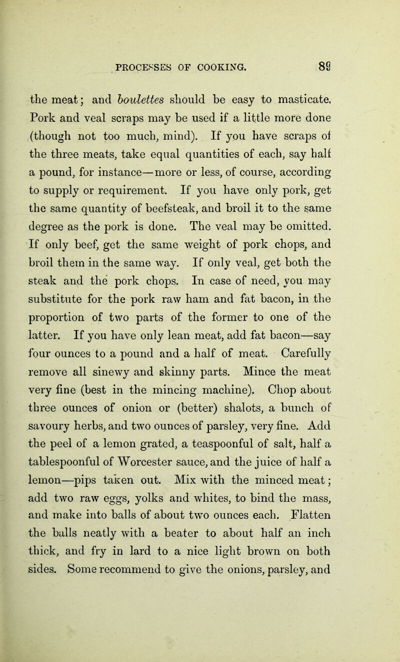 the meat; and boulettes should be easy to masticate, Pork and veal scraps may be used if a little more done (though not too much, mind). If you have scraps of the three meats, take equal quantities of each, say half a pound, for instance—more or less, of course, according to supply or requirement. If you have only pork, get the same quantity of beefsteak, and broil it to the same degree as the pork is done. The veal may be omitted. If only beef, get the same weight of pork chops, and broil them in the same way. If only veal, get both the steak and the pork chops. In case of need, you may substitute for the pork raw ham and fat bacon, in the proportion of two parts of the former to one of the latter. If you have only lean meat, add fat bacon—say four ounces to a pound and a half of meat. Carefully remove all sinewy and skinny parts. Mince the meat very fine (best in the mincing machine). Chop about three ounces of onion or (better) shalots, a bunch of savoury herbs, and two ounces of parsley, very fine. Add the peel of a lemon grated, a teaspoonful of salt, half a tablespoonful of Worcester sauce, and the juice of half a lemon—pips taken out. Mix with the minced meat ; add two raw eggs, yolks and whites, to bind the mass, and make into balls of about two ounces each. Flatten the balls neatly with a beater to about half an inch thick, and fry in lard to a nice light brown on both sides. Some recommend to give the onions, parsley, and