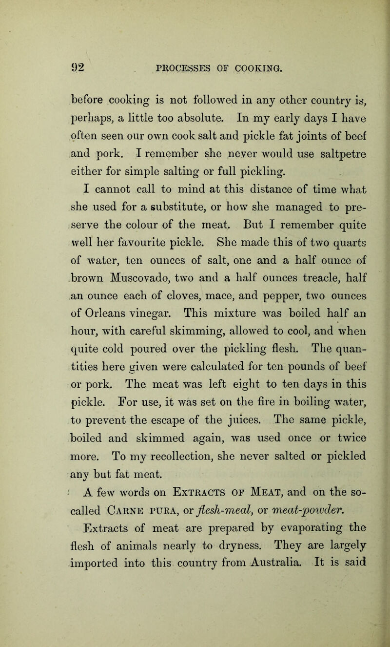 before cooking is not followed in any other country is, perhaps, a little too absolute. In my early days I have often seen our own cook salt and pickle fat joints of beef and pork. I remember she never would use saltpetre either for simple salting or full pickling. I cannot call to mind at this distance of time what she used for a substitute, or how she managed to pre- serve the colour of the meat. But I remember quite well her favourite pickle. She made this of two quarts of water, ten ounces of salt, one and a half ounce of brown Muscovado, two and a half ounces treacle, half an ounce each of cloves, mace, and pepper, two ounces of Orleans vinegar. This mixture was boiled half an hour, with careful skimming, allowed to cool, and when quite cold poured over the pickling flesh. The quan- tities here given were calculated for ten pounds of beef or pork. The meat was left eight to ten days in this pickle. For use, it was set on the fire in boiling water, to prevent the escape of the juices. The same pickle, boiled and skimmed again, was used once or twice more. To my recollection, she never salted or pickled any but fat meat. A few words on Extracts of Meat, and on the so- called Carne pura, or flesh-meal, or meat-powder. Extracts of meat are prepared by evaporating the flesh of animals nearly to dryness. They are largely imported into this country from Australia. It is said