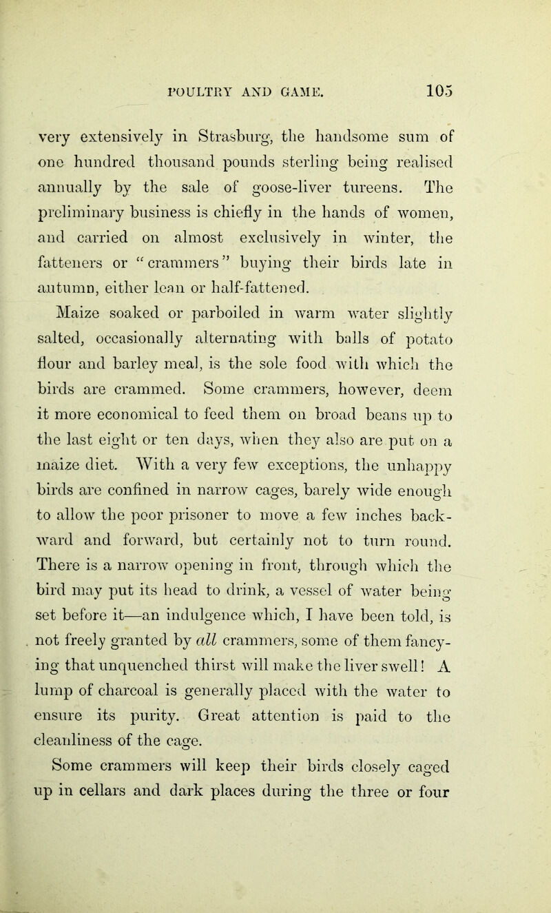 very extensively in Strasburg, the handsome sum of one hundred thousand pounds sterling being realised annually by the sale of goose-liver tureens. The preliminary business is chiefly in the hands of women, and carried on almost exclusively in winter, the fatteners or “crammers” buying their birds late in autumn, either lean or half-fattened. Maize soaked or parboiled in warm water slightly salted, occasionally alternating with balls of potato flour and barley meal, is the sole food with which the birds are crammed. Some crammers, however, deem it more economical to feed them on broad beans up to the last eight or ten days, when they also are put on a maize diet. With a very few exceptions, the unhappy birds are confined in narrow cages, barely wide enough to allow the poor prisoner to move a few inches back- ward and forward, but certainly not to turn round. There is a narrow opening in front, through which the bird may put its head to drink, a vessel of water being set before it—an indulgence which, I have been told, is not freely granted by all crammers, some of them fancy- ing that unquenched thirst will make the liver swell! A lump of charcoal is generally placed with the water to ensure its purity. Great attention is paid to the cleanliness of the cage. Some crammers will keep their birds closely caged up in cellars and dark places during the three or four