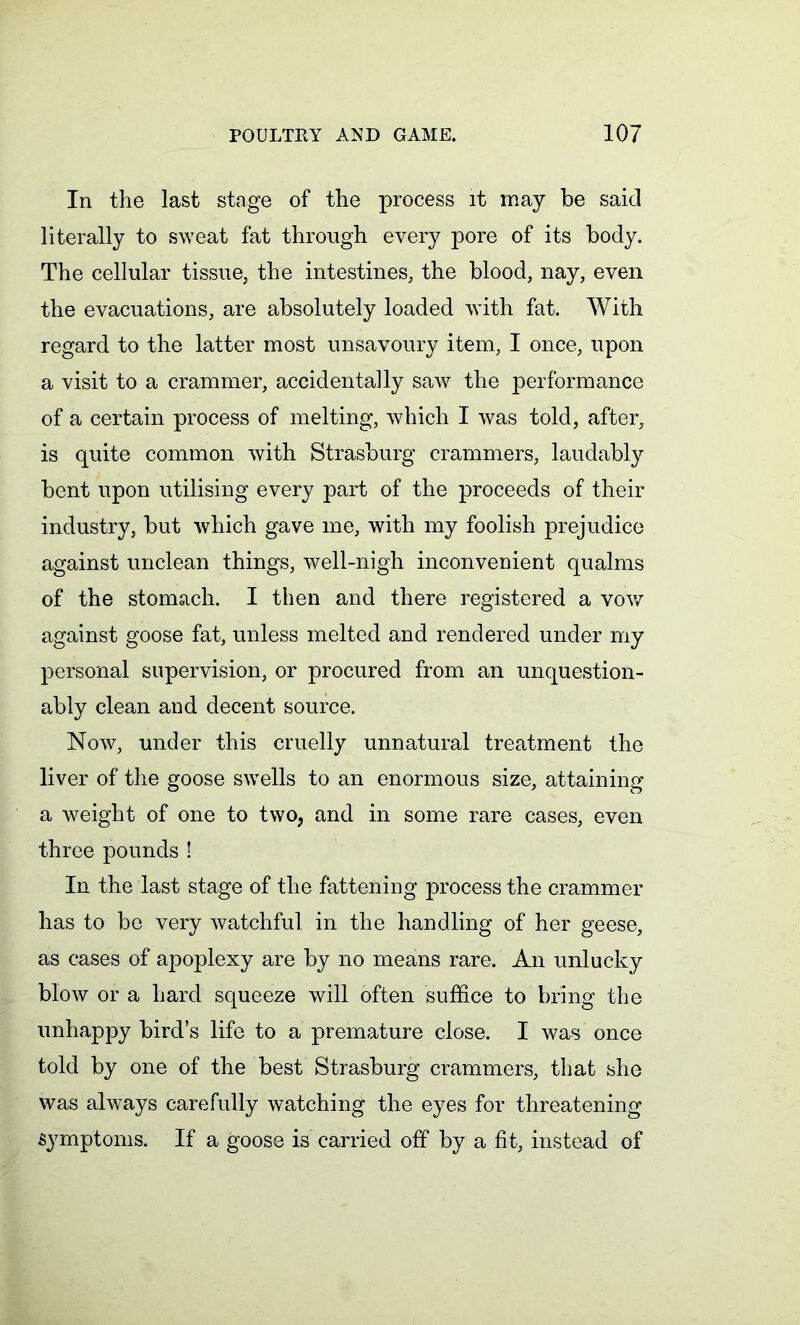 In the last stage of the process it may be said literally to sweat fat through every pore of its body. The cellular tissue, the intestines, the blood, nay, even the evacuations, are absolutely loaded with fat. With regard to the latter most unsavoury item, I once, upon a visit to a crammer, accidentally saw the performance of a certain process of melting, which I was told, after, is quite common with Strasburg crammers, laudably bent upon utilising every part of the proceeds of their industry, but which gave me, with my foolish prejudice against unclean things, well-nigh inconvenient qualms of the stomach. I then and there registered a vow against goose fat, unless melted and rendered under my personal supervision, or procured from an unquestion- ably clean and decent source. Now, under this cruelly unnatural treatment the liver of the goose swells to an enormous size, attaining a weight of one to two, and in some rare cases, even three pounds ! In the last stage of the fattening process the crammer has to be very watchful in the handling of her geese, as cases of apoplexy are by no means rare. An unlucky blow or a hard squeeze will often suffice to bring the unhappy bird’s life to a premature close. I was once told by one of the best Strasburg crammers, that she was always carefully watching the eyes for threatening symptoms. If a goose is carried off by a fit, instead of