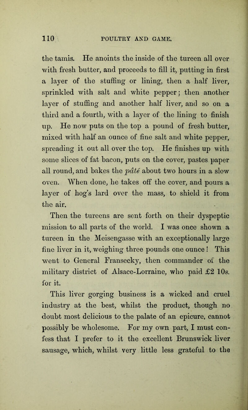 the tamis. He anoints the inside of the tureen all over with fresh butter, and proceeds to fill it, putting in first a layer of the stuffing or lining, then a half liver, sprinkled with salt and white pepper: then another layer of stuffing and another half liver, and so on a third and a fourth, with a layer of the lining to finish up. He now puts on the top a pound of fresh butter, mixed with half an ounce of fine salt and white pepper, spreading it out all over the top. He finishes up with some slices of fat bacon, puts on the cover, pastes paper all round, and bakes the pate about two hours in a slow oven. When done, he takes off the cover, and pours a layer of hog’s lard over the mass, to shield it from the air. Then the tureens are sent forth on their dyspeptic mission to all parts of the world. I was once shown a tureen in the Meisengasse with an exceptionally large fine liver in it, weighing three pounds one ounce ! This went to General Fransecky, then commander of the military district of Alsace-Lorraine, who paid £2 10s. for it. This liver gorging business is a wicked and cruel industry at the best, whilst the product, though no doubt most delicious to the palate of an epicure, cannot possibly be wholesome. For my own part, I must con- fess that I prefer to it the excellent Brunswick liver sausage, which, whilst very little less grateful to the