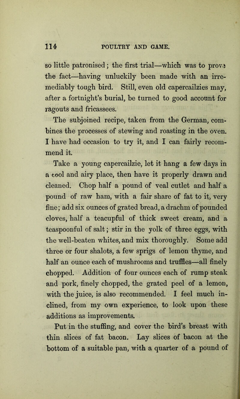 so little patronised; the first trial—which was to prove the fact—having unluckily been made with an irre- mediably tough bird. Still, even old capercailzies may, after a fortnight’s burial, be turned to good account for ragouts and fricassees. The subjoined recipe, taken from the German, com- bines the processes of stewing and roasting in the oven. I have had occasion to try it, and I can fairly recom- mend it. Take a young capercailzie, let it hang a few days in a cool and airy place, then have it properly drawn and cleaned. Chop half a pound of veal cutlet and half a pound of raw ham, with a fair share of fat to it, very fine; add six ounces of grated bread, a drachm of pounded cloves, half a teacupful of thick sweet cream, and a teaspoonful of salt; stir in the yolk of three eggs, with the well-beaten whites, and mix thoroughly. Some add three or four shalots, a few sprigs of lemon thyme, and half an ounce each of mushrooms and truffles—all finely chopped. Addition of four ounces each of rump steak and pork, finely chopped, the grated peel of a lemon, with the juice, is also recommended. I feel much in- clined, from my own experience, to look upon these additions as improvements. Put in the stuffing, and cover the bird’s breast with thin slices of fat bacon. Lay slices of bacon at the bottom of a suitable pan, with a quarter of a pound of