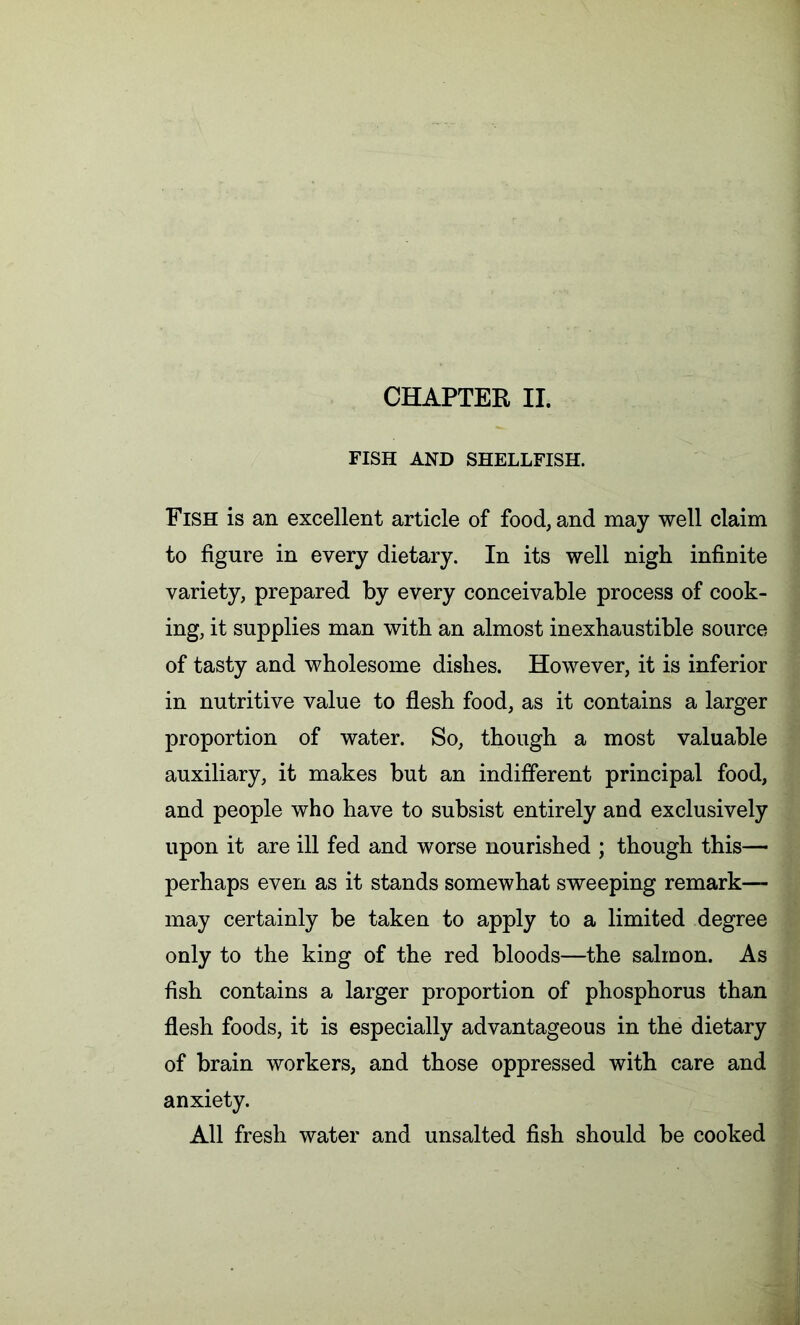 CHAPTER II. FISH AND SHELLFISH. Fish is an excellent article of food, and may well claim to figure in every dietary. In its well nigh infinite variety, prepared by every conceivable process of cook- ing, it supplies man with an almost inexhaustible source of tasty and wholesome dishes. However, it is inferior in nutritive value to flesh food, as it contains a larger proportion of water. So, though a most valuable auxiliary, it makes but an indifferent principal food, and people who have to subsist entirely and exclusively upon it are ill fed and worse nourished ; though this— perhaps even as it stands somewhat sweeping remark- may certainly be taken to apply to a limited degree only to the king of the red bloods—the salmon. As fish contains a larger proportion of phosphorus than flesh foods, it is especially advantageous in the dietary of brain workers, and those oppressed with care and anxiety. All fresh water and unsalted fish should be cooked