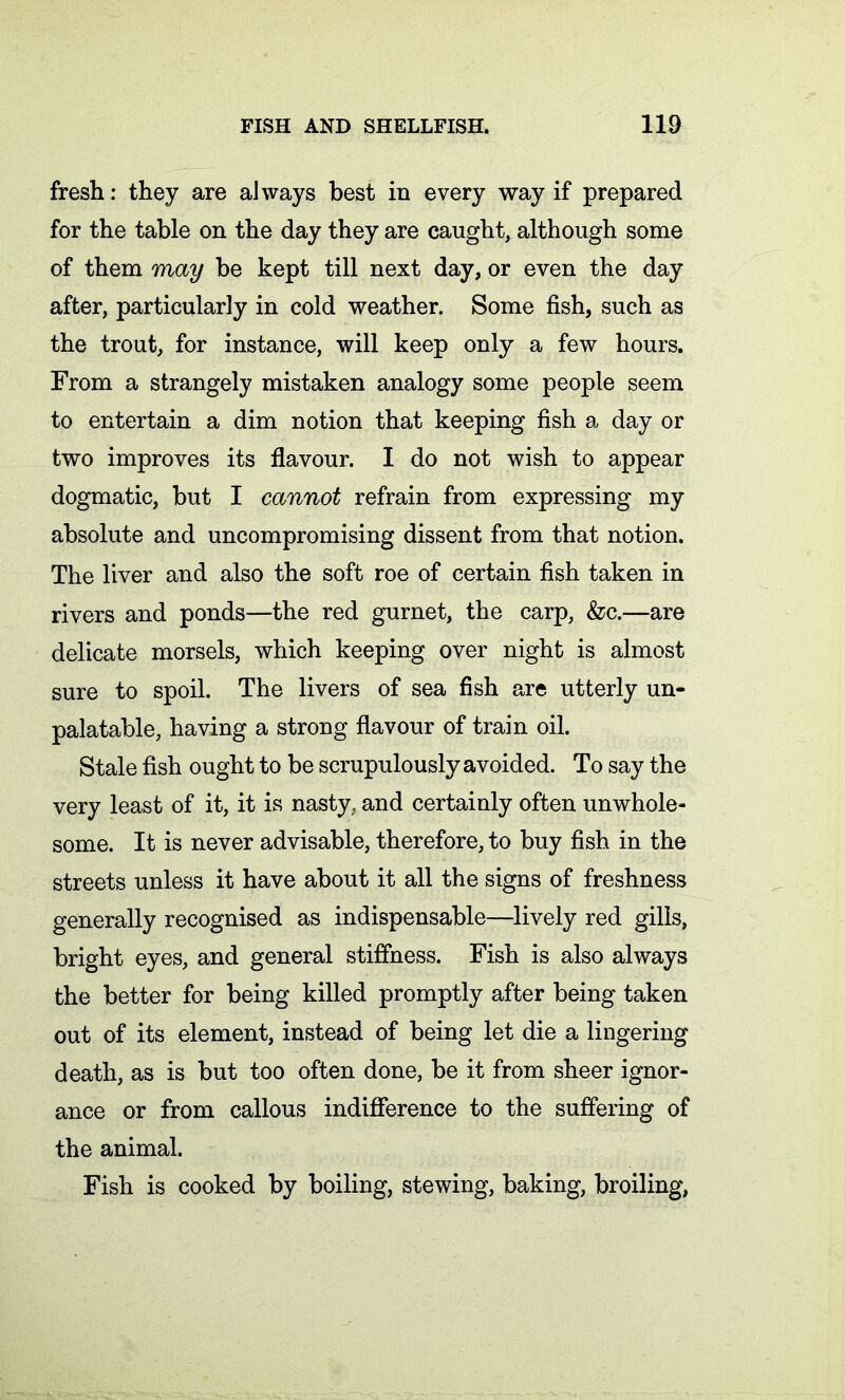 fresh: they are always best in every way if prepared for the table on the day they are caught, although some of them may be kept till next day, or even the day after, particularly in cold weather. Some fish, such as the trout, for instance, will keep only a few hours. From a strangely mistaken analogy some people seem to entertain a dim notion that keeping fish a day or two improves its flavour. I do not wish to appear dogmatic, but I cannot refrain from expressing my absolute and uncompromising dissent from that notion. The liver and also the soft roe of certain fish taken in rivers and ponds—the red gurnet, the carp, &c.—are delicate morsels, which keeping over night is almost sure to spoil. The livers of sea fish are utterly un- palatable, having a strong flavour of train oil. Stale fish ought to be scrupulously avoided. To say the very least of it, it is nasty, and certainly often unwhole- some. It is never advisable, therefore, to buy fish in the streets unless it have about it all the signs of freshness generally recognised as indispensable—lively red gills, bright eyes, and general stiffness. Fish is also always the better for being killed promptly after being taken out of its element, instead of being let die a lingering death, as is but too often done, be it from sheer ignor- ance or from callous indifference to the suffering of the animal. Fish is cooked by boiling, stewing, baking, broiling,