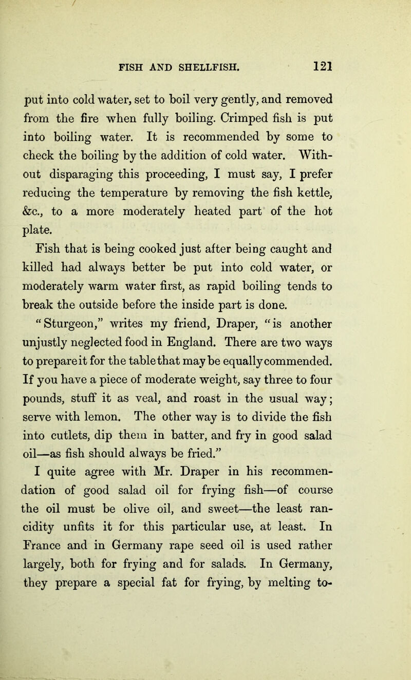 put into cold water, set to boil very gently, and removed from the fire when fully boiling. Crimped fish is put into boiling water. It is recommended by some to check the boiling by the addition of cold water. With- out disparaging this proceeding, I must say, I prefer reducing the temperature by removing the fish kettle, &c., to a more moderately heated part of the hot plate. Fish that is being cooked just after being caught and killed had always better be put into cold water, or moderately warm water first, as rapid boiling tends to break the outside before the inside part is done. “Sturgeon,” writes my friend, Draper, “is another unjustly neglected food in England. There are two ways to prepare it for the table that maybe equally commended. If you have a piece of moderate weight, say three to four pounds, stuff it as veal, and roast in the usual way; serve with lemon. The other way is to divide the fish into cutlets, dip them in batter, and fry in good salad oil—as fish should always be fried.” I quite agree with Mr. Draper in his recommen- dation of good salad oil for frying fish—of course the oil must be olive oil, and sweet—the least ran- cidity unfits it for this particular use, at least. In France and in Germany rape seed oil is used rather largely, both for frying and for salads. In Germany, they prepare a special fat for frying, by melting to-