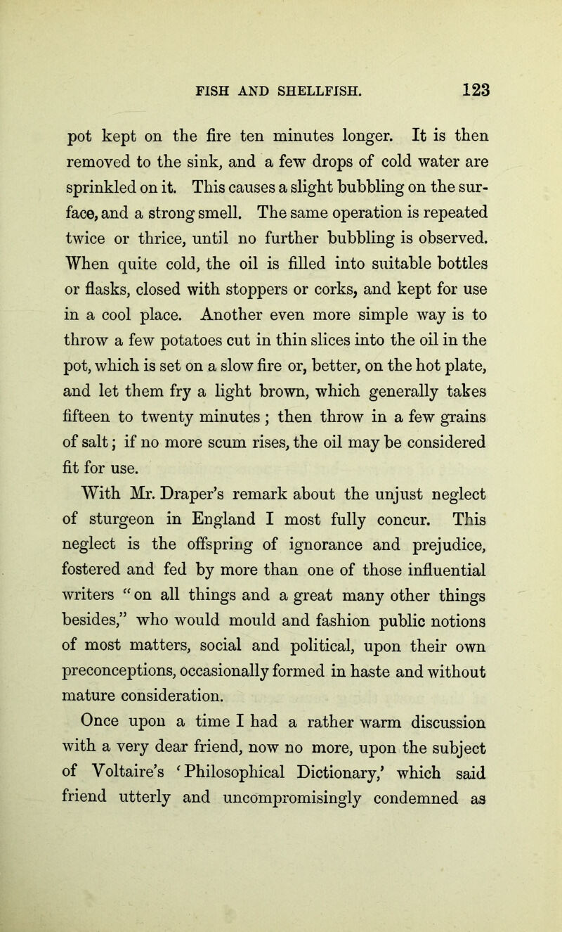 pot kept on the fire ten minutes longer. It is then removed to the sink, and a few drops of cold water are sprinkled on it. This causes a slight bubbling on the sur- face, and a strong smell. The same operation is repeated twice or thrice, until no further bubbling is observed. When quite cold, the oil is filled into suitable bottles or flasks, closed with stoppers or corks, and kept for use in a cool place. Another even more simple way is to throw a few potatoes cut in thin slices into the oil in the pot, which is set on a slow fire or, better, on the hot plate, and let them fry a light brown, which generally takes fifteen to twenty minutes; then throw in a few grains of salt; if no more scum rises, the oil may be considered fit for use. With Mr. Draper’s remark about the unjust neglect of sturgeon in England I most fully concur. This neglect is the offspring of ignorance and prejudice, fostered and fed by more than one of those influential writers “ on all things and a great many other things besides,” who would mould and fashion public notions of most matters, social and political, upon their own preconceptions, occasionally formed in haste and without mature consideration. Once upon a time I had a rather warm discussion with a very dear friend, now no more, upon the subject of Voltaire’s ‘Philosophical Dictionary,’ which said friend utterly and uncompromisingly condemned as