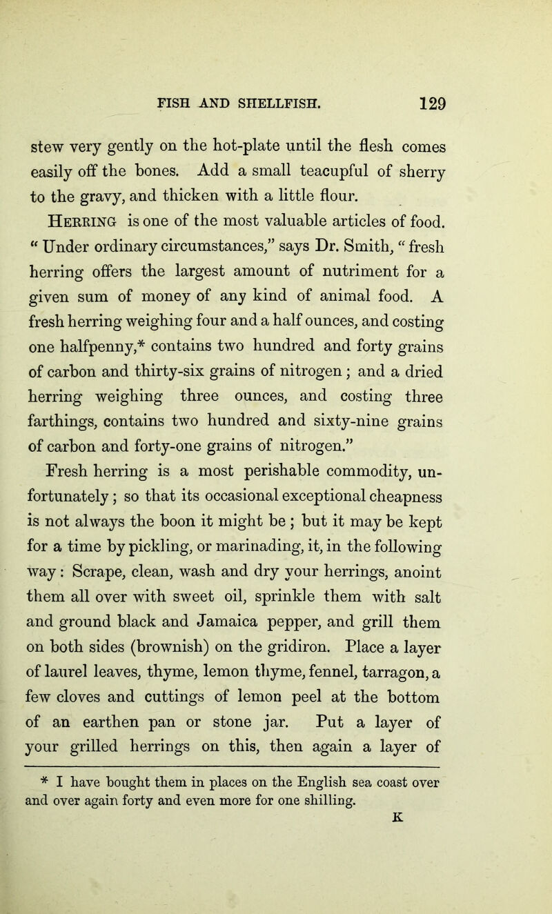 stew very gently on the hot-plate until the flesh comes easily off the bones. Add a small teacupful of sherry to the gravy, and thicken with a little flour. Herring is one of the most valuable articles of food. “ Under ordinary circumstances,” says Dr. Smith, “ fresh herring offers the largest amount of nutriment for a given sum of money of any kind of animal food. A fresh herring weighing four and a half ounces, and costing one halfpenny,* contains two hundred and forty grains of carbon and thirty-six grains of nitrogen; and a dried herring weighing three ounces, and costing three farthings, contains two hundred and sixty-nine grains of carbon and forty-one grains of nitrogen.” Fresh herring is a most perishable commodity, un- fortunately ; so that its occasional exceptional cheapness is not always the boon it might be ; but it may be kept for a time by pickling, or marinading, it, in the following way: Scrape, clean, wash and dry your herrings, anoint them all over with sweet oil, sprinkle them with salt and ground black and Jamaica pepper, and grill them on both sides (brownish) on the gridiron. Place a layer of laurel leaves, thyme, lemon thyme, fennel, tarragon, a few cloves and cuttings of lemon peel at the bottom of an earthen pan or stone jar. Put a layer of your grilled herrings on this, then again a layer of * I have bought them in places on the English sea coast over and over again forty and even more for one shilling. K