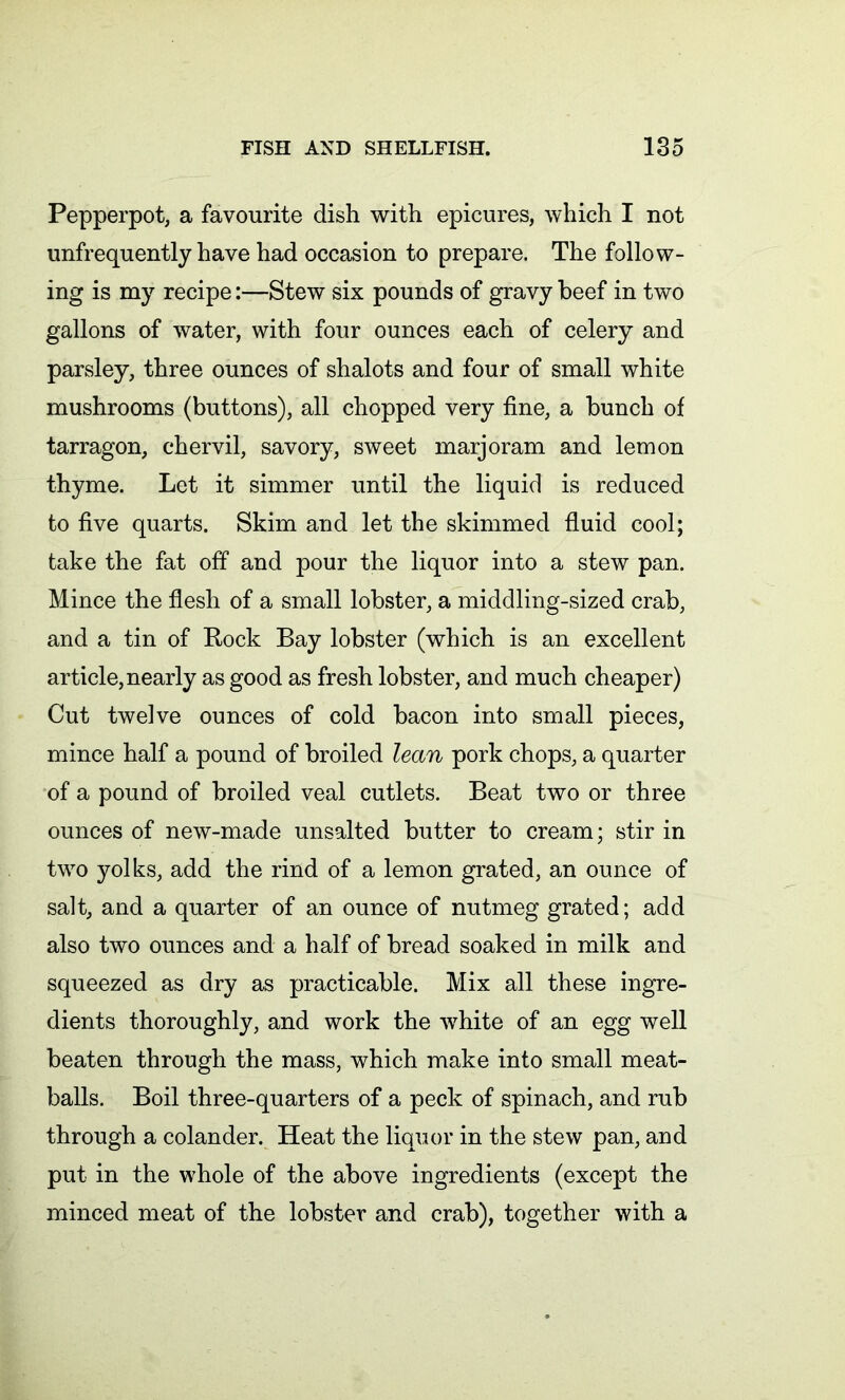 Pepperpot, a favourite dish with epicures, which I not unfrequently have had occasion to prepare. The follow- ing is my recipe:—Stew six pounds of gravy beef in two gallons of water, with four ounces each of celery and parsley, three ounces of shalots and four of small white mushrooms (buttons), all chopped very fine, a bunch of tarragon, chervil, savory, sweet marjoram and lemon thyme. Let it simmer until the liquid is reduced to five quarts. Skim and let the skimmed fluid cool; take the fat off and pour the liquor into a stew pan. Mince the flesh of a small lobster, a middling-sized crab, and a tin of Rock Bay lobster (which is an excellent article, nearly as good as fresh lobster, and much cheaper) Cut twelve ounces of cold bacon into small pieces, mince half a pound of broiled lean pork chops, a quarter of a pound of broiled veal cutlets. Beat two or three ounces of new-made unsalted butter to cream; stir in twro yolks, add the rind of a lemon grated, an ounce of salt, and a quarter of an ounce of nutmeg grated; add also two ounces and a half of bread soaked in milk and squeezed as dry as practicable. Mix all these ingre- dients thoroughly, and work the vrhite of an egg well beaten through the mass, which make into small meat- balls. Boil three-quarters of a peck of spinach, and rub through a colander. Heat the liquor in the stew pan, and put in the whole of the above ingredients (except the minced meat of the lobster and crab), together with a